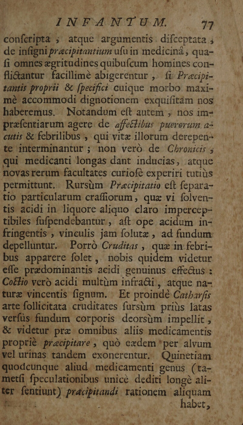 y  EM em RÀ. f «E | INFANTU.M. 77 confcripta ;' atque argumentis. difceptata ; de infigni pracipitantium ufu in medicinà , qua- fi omnes egritudines quibufcum homines con- fli&amp;antur. facillime abigerentur ,. fi Przcipi- tantis proprii &amp; [pecifici cuique morbo. maxi- mé accommodi dignotionem exquifitám nos haberemus. Notandum eft autem ; nos 1m- prafentiarum agere: de. affelibus puerorum az cutis &amp; febrilibus ,' qui vitz illorum derepen- te interminantur ; non veró de QC/hrozicis y qui medicanti longas dant inducias, atque novasrerum facultates curiofé experiri tutiüs permittunt. Rursüm Pracpitatio eft fepara- tio particularum craffiorum, quz vi folven- - tis acidi in. liquore aliquo claro impercep- tibiles fufpendebantur, aft ope acidum in- fringentis , vinculis jam folutz , ad fundum: depelluntur. ^Porró Cruditas , quz in febri- bus apparere folet ,' nobis quidem videtur effe. predominantis acidi genuinus effe&amp;us : Co&amp;lio ver acidi multüm infra&amp;i, atque na- turz vincentis fignum. . Et proindé Carbav/is arte follicitata cruditates fursüm priüs latas verfüs fundum corporis dcorsüm impellit ; &amp; videtur prz omnibus aliis medicamentis . proprié pracipitare , quó exdem *per alvum welurinas tandem exonerentur..| Quinetiam. quodcunque aliud. medicamenti genus (ta- metíi fpeculationibus unice dediti longé ali- ter fentiunt) pracipitandi rationem. aliquam 2 we4uts zi ' h ets. A a t.  t. b  OS NNUS S Eis ; AER T 2M ^ w3*- Zz. i EN d JW D o