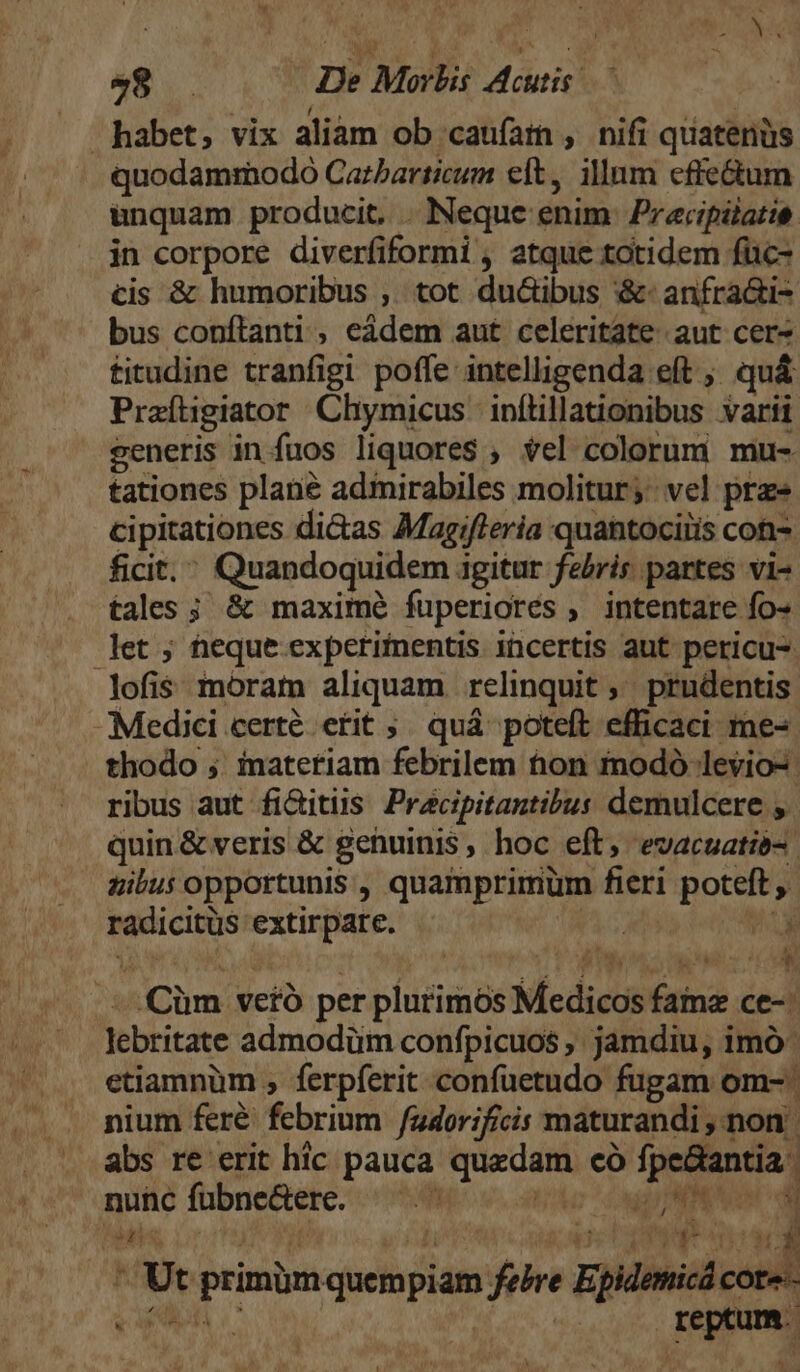 habet, vix aliam ob caufam , nifi quatenüs quodammodo Carbarticum eft, illum effe&amp;tum unquam producit. . Nequc enim. Precipálatie. in corpore diverfiformi , atque totidem füic- cis &amp; humoribus ,. tot ducibus :&amp;- anfra&amp;i- bus conftanti , eádem aut celeritate aut cer* titudine tranfigi poffe intelligenda eft ; quá Praíligiator Chymicus infüillationibus varii seneris in fuos liquores$ , vel colorum. mu- tationes plané admirabiles molitur; vel prz» cipitationes di&amp;as Magifleria quatociris con- ficit. Quandoquidem igitur feris partes vi- . tales; &amp; maxime fuperiorés , intentare fo- let ; heque experimentis incertis aut pericu- lofis móram aliquam relinquit ,' prudentis Medici certé etit ;. quá poteft efhicaci me-- thodo ; inateriam febrilem tion modo levio-. ribus aut fi&amp;itis Pracipitantibus demulcere y. quin&amp; veris &amp; getuinis, hoc eft, evacuatié-. gibus opportunis , quamprimum fieri poteft , radicitüs extirpate. | M . Cüm ve£ó per plurimos Medicos fame ce-: lebritate admodüm confpicuos , jamdiu, imo etiamnüm , ferpferit confuetudo fugam om- nium feré febrium /adorificis maturandi , non | abs re erit hic pauca quedam có fpe&amp;antia nunc fübne&amp;ere.  Hoo ^ Cad PONO ide: rn | EZ f. ? MS, ATH T i2 wp 4 T * Ut primümquempiam fere Epidemicá cote-- ADR oC PLAT reptum. EN A