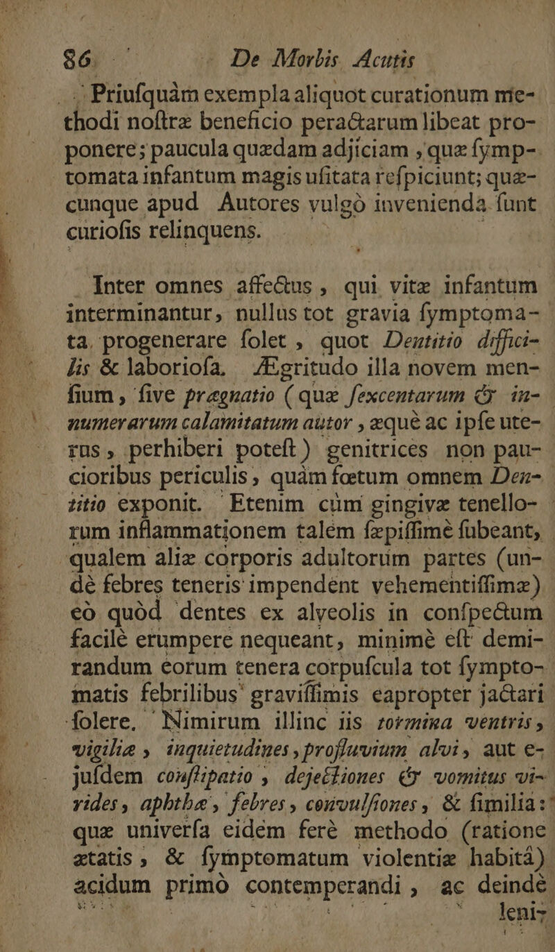 ES rug c Priufquàm exempla aliquot curationum mie- thodi noflrz beneficio peractarum libeat pro- ponere; paucula quzdam adjiciam , qua fymp-. tomata infantum magis ufitata refpiciunt; que- cunque apud Autores vulgó invenienda funt curiofis relinquens. Inter omnes affe&amp;us , qui vite infantum interminantur, nullus tot gravia fymptoma- ta. progenerare folet , quot JDemtitío diffici- Jis &amp; laboriofa ^ /Egritudo illa novem men- fium , five Pragnatio ( que Jexcentarum d in- numerarum calamitatum autor , zqu&amp; ac ipfe ute- rus , perhiberi poteft) genitrices. non pau- cioribus periculis, quàm foetum omnem Dez- titio exponit. Etenim cuni gingivz tenello- - rum inflammationem talém fzpiffimé fübeant, | dé febres teneris impendent vehementiffimz) có quód dentes ex alyeolis in. confpe&amp;um facilé erumpere nequeant, minimé eít demi- randum eorum tenera corpufcula tot fympto- iatis febrilibus graviflimis eapropter jactari vigilia inquietudiues proflwvium alvi, aut e-.- juídem coufHpatio , deje£fiones € vomitus vi- vides, aphtbae , febres, cewoulfiones, &amp; fimilia :' quz univerfa eidém feré methodo (ratione etatis, &amp; fymptematum - violentie habitá) acidum primó contemperandi , àc deindé ot leniz.