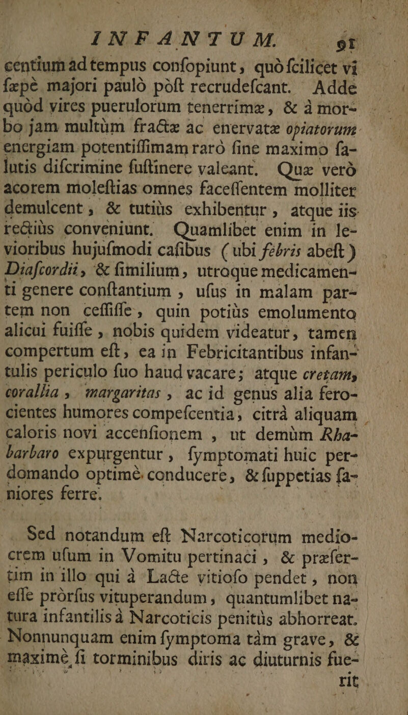 centium àd tempus confopiunt, quó fcilicet vi fzpé majori pauló póft recrudefcant. Adde quód vires puerulorum tenerrímz , &amp; à mor- bo jam multüm fra&amp;z ac enervate opiatorum: energiam potentiffimam raró fine maximo fa- lntis difcrimine fuftinere valeant, Quz veró acorem moleftias omnes faceffentem molliter demulcent, &amp; tutiüs exhibentur, atque iis re&amp;iüs conveniunt. Quamlibet enim in le- vioribus hujufmodi cafibus ( ubi feris abeft ) Diafcordii , '&amp; fimilium, utroque medicamen- ti genere conftantium ; ufus in malam par- tem non ceffiffG, quin potiüs emolumento alicui fuiffe ,. nobis quidem videatur, tamen. compertum eft, ea in Febricitantibus infan- tulis periculo fuo haud vacare; atque crea, corallia ,. margaritas , ac id. genus alia fero- cientes humores compefcentia; citrà aliquam . caloris novi accenfionem , ut demüm Aba- barbaro expurgentur , fymptomati huic per- domando optimé conducere, &amp; füppetias fa- .iores ferre. EN . Sed notandum eft Narcoticorum medio- crem ufum in Vomitu pertinaci , &amp; prafer- um in illo qui à La&amp;e vitiofo pendet , non effe próríus vituperandum , quantumlibet na- tura infantilis à Narcoticis penitüs abhorreat. Nonnunquam enim fymptoma tàm grave, &amp; maximé fi torminibus diris ac diuturnis fue-