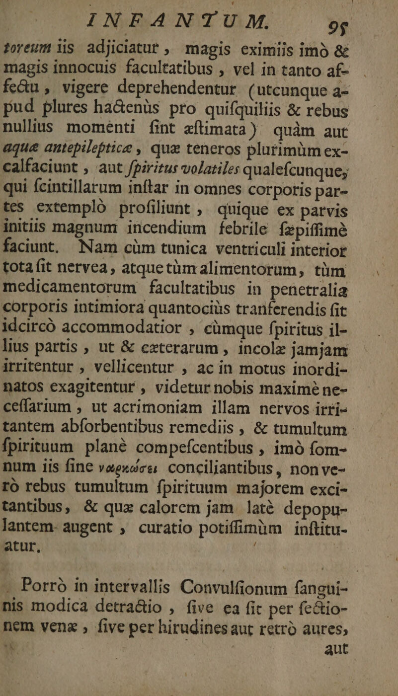 toreum is adjiciatuf , magis eximiis imó &amp; magis innocuis facultatibus , vel in tanto af- fc&amp;u , vigere deprehendentur (utcunque a- pud plures ha&amp;enüs pro quifquiliis &amp; rebus nulius momenti fint aítimata) quàm aut aque antepilefptice , qua teneros plurimüm ex- calfaciunt ; aut fpiritus volatiles qualefcunque; qui fcintillarum inftar in omnes corpotis par- tes extempló profiliunt ;, quique ex parvis initiis magnum incendium febrile fzpiffimé faciunt, Nam cüm tunica ventriculi interior tota (it nervea, atquetümalimentorum, tüm medicamentorum facultatibus in penetralia corporis intimiora quantociüs tranferendis fit - idcircó accommodatior , cümque fpiritus il- lius partis , ut &amp; czterarum , incolz jamjam irritentur , vellicentur , ac in motus inordi- natos exagitentur , videtur nobis maximé ne- ceffarium , ut acrimoniam illam nervos irri- tantem abforbentibus remediis , &amp; tumultum fpirituum plané compefcentibus , imó fom- num iis fine veexce; conciliantibus, non ve- ro rebus tumultum fpirituum majorem exci- tantibus, &amp; qua calorem jam laté depopu- lantem- augent , curatio potiffimüm inftitu- atur, . Porró in intervallis Convulfionum fangui- nis modica detra&amp;io , five ea fit per fectio- nem vena , five per hirudinesaut retro aures, u : aut