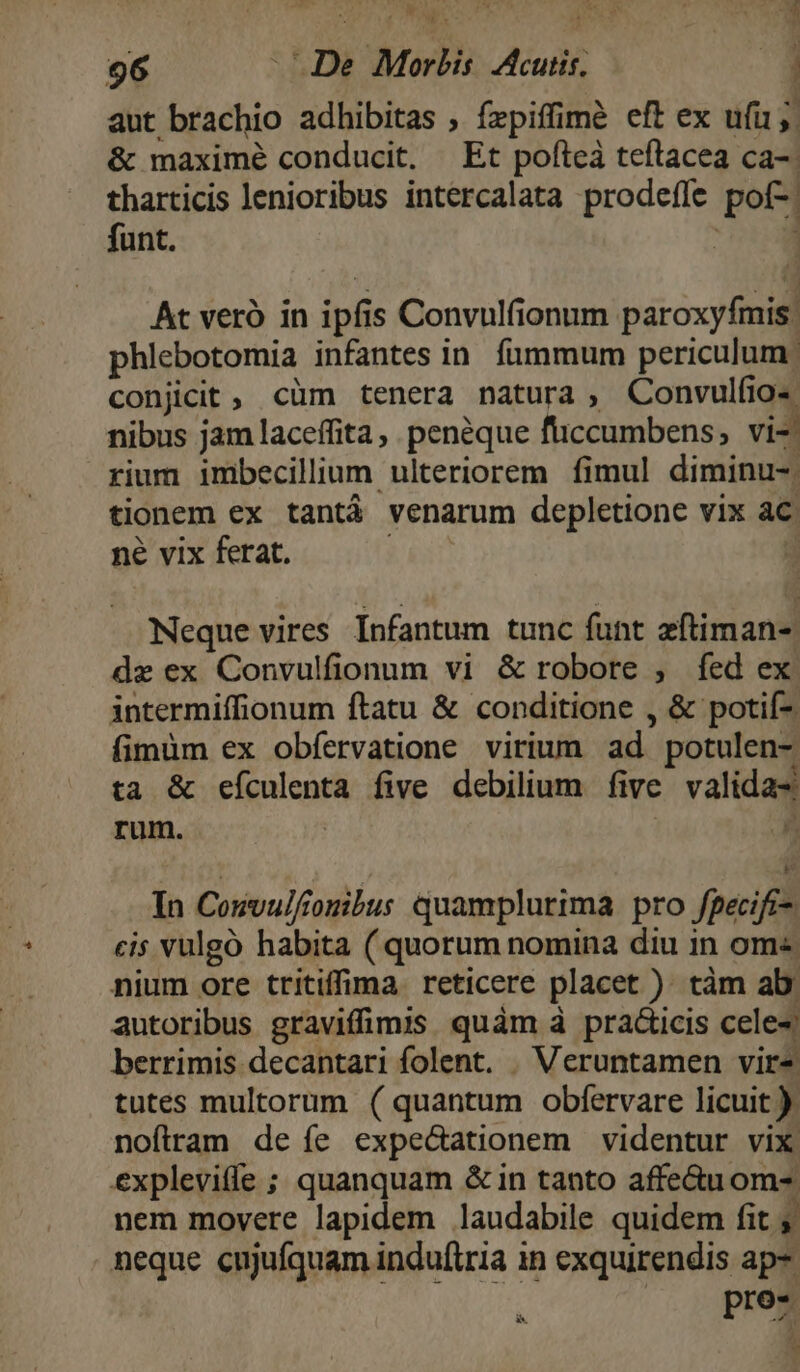 aut brachio adhibitas ; fzpiffimé eft ex u(i5. &amp; maximé conducit, Et pofteà teftacea ca-: tharticis lenioribus intercalata prodefle pof*j | funt. | At veró in ipf s Convulfionum- páróxytul phlebotomia infantes in fummum periculum. conjicit , cüm tenera natura , Convulfio- nibus jam laceffita, peneque fiiccumbens, vi-| rium imbecillium ulteriorem fimul diminu-. tionem ex tantá venarum depletione vix ac ne vix ferat. | Neque vires Infantum tunc funt afliman- dz ex Convulfionum vi &amp; robore , fed ex intermiffionum ftatu &amp; conditione , &amp; potií-. (imüm ex obfervatione virium ad. potulen- ta &amp; FIERA five debilium five validas rum. In Cosvulf ouibus quamplurima pro fpecifi- cis vulgó habita ( quorum nomina diu in om« nium ore tritiffima reticere placet )- tàm ab autoribus graviffimis quàm à prac&amp;icis cele-« berrimis decantari folent. . Veruntamen vir* tutes multorum ( quantum obfervare licuit ): noftram de íe expecationem videntur vix explevitfe ; quanquam &amp; in tanto affe&amp;uom- nem movere lapidem laudabile quidem fit ; neque cujufquam induftria in exquirendis ap- pro- E E