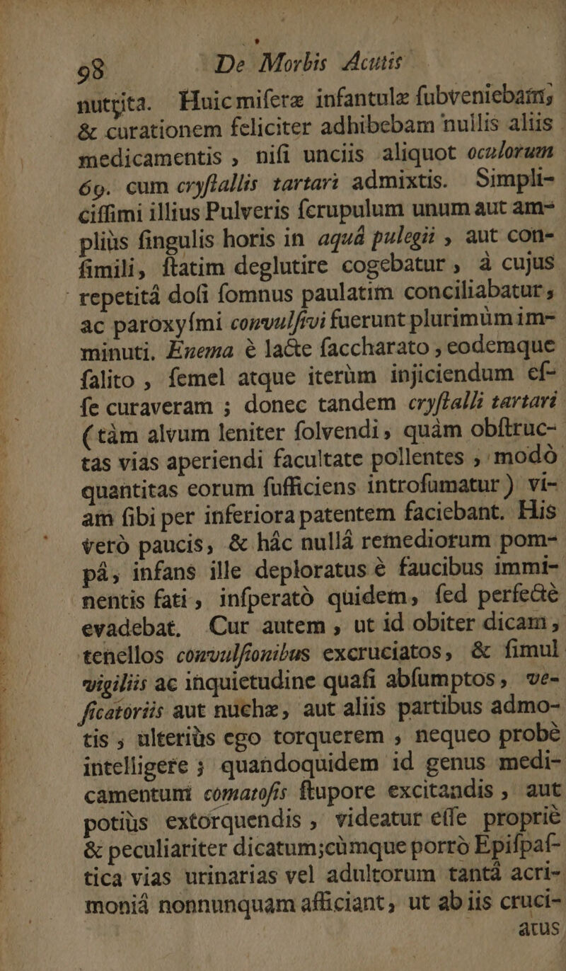 nutgta. Huicmifere infantule fubveniebarri; &amp; curationem feliciter adhibebam nuilis aliis . medicamentis , nifi unciis aliquot ocz/orum 6o. cum cryflallis tarta? admixtis. Simpli- ciffimi illius Pulveris fcrupulum unum aut am- pliüs fingulis horis in aquá pulegii , aut con- fimili, ftatim deglutire cogebatur, à cujus ac paroxyími comvul/rvi fuerunt plurimümim- minuti. Éwema 6 la&amp;e faccharato , eodemque falito , femel atque iterüm injiciendum ef- fe curaveram ; donec tandem cryftalZi tartari ( tàm alvum leniter folvendi, quàm obftruc- tas vias aperiendi facultate pollentes ; modo. quantitas eorum füfficiens introfumatur ) vi- am fibi per inferiora patentem faciebant. His veró paucis, &amp; hác nullá remediorum pom- pá, infans ille deploratus é faucibus immi- nentis fati, infperató quidem, fed perfeaé evadebat, Cur autem , ut id obiter dicam ,. tenellos comvulfonibus excruciatos, &amp; fimul vigiliis ac inquietudine quafi abíumptos, ve- ficatoriis aut nuchz, aut aliis partibus admo- tis ; ulteriüs ego torquerem , nequeo probé intelligere ; quandoquidem id genus medi- camentuni comarofis ftupore excitandis , aut potius extorquendis , videatur elfe proprie &amp; peculiariter dicatum;cümque porro Epifpat- tica vias urinarias vel adultorum tantá acri- moniá nonnunquam afficiant, ut ab iis cruci-. atus