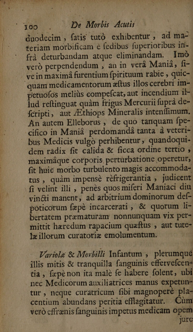 duodecim , fatis tutó exhibentur, ad ma- teriam morbificam é fedibus fuperioribus ifí- frà deturbandam atque eliminandam. |Imó quan: medicamentorum atus illos cerebri im- petuofos meliüs compefcat, aut incendium il-. Jud reftinguat quàm frigus Mercurii fupra de- ícripti; aut /Ethiops Mineralis intenffimum. An autem Elleborus , de quo tanquam fpe- cifico in Maniá perdomandá tanta à veteri- dem ràdix fit calida &amp; ficca ordine tertio maximáque corporis. pertürbatione operetur, fit huié morbo turbulento magis accommoda- tus, quàm impense réfrigerantia ; judicent fi velint illi , penés quos miferi Maniaci diu. vin&amp;i manent, ad arbitrium dominorum def- poticorum fepé incarcerati, &amp; quorum li- bertatem prematuram nonnutiquam vix pet-. mittit heredum rapacium quaftus , aut tute- Ix illorum curatoriz emolumentum. | Variola &amp; Morbilli Ynfantum ,' plerumqué illis mitis &amp; tranquilla fanguinis effervefcen- tia, fzpénon ita malé fe habere folent, ubi nec Medicorum auxiliatrices manus expetun- tur, neque curatricum fibi magnopere pla- centium abundans peritia efflagitatur. Cum veró cffrznis fanguinis impetus medicam opem | jure