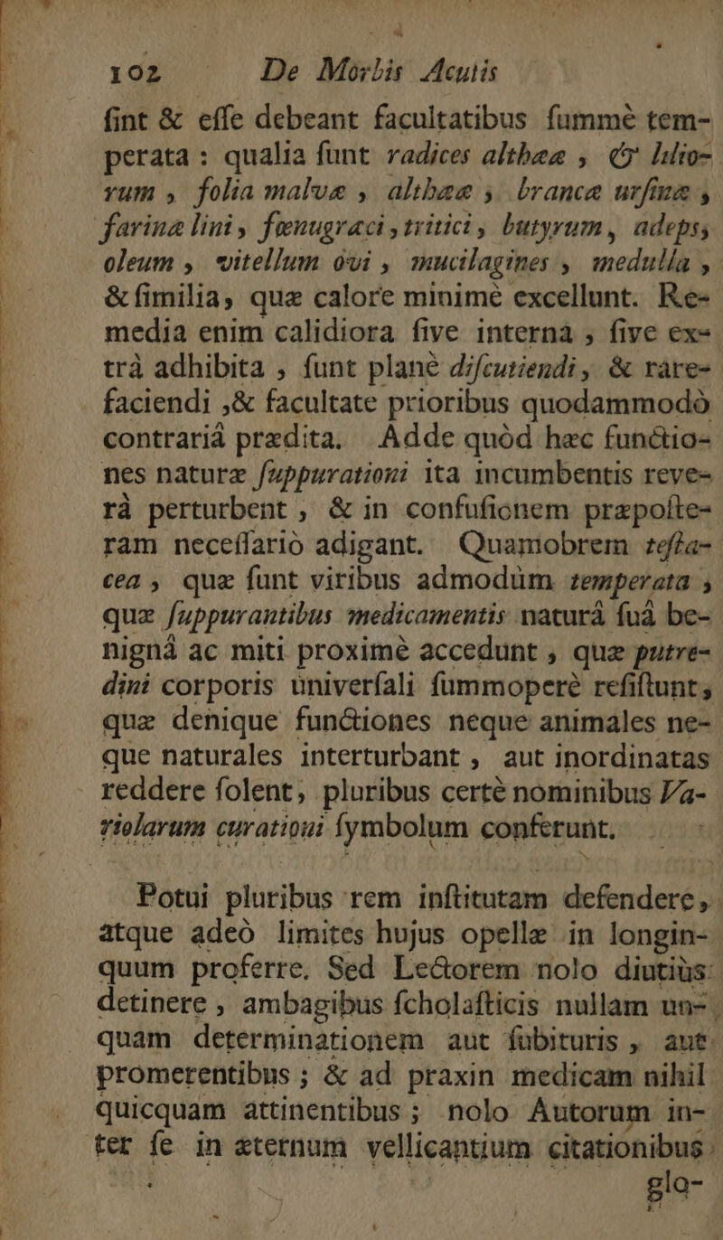 * 102 De Morlis Mcuiis fint &amp; effe debeant facultatibus fummé tem- perata: qualia funt radices altbee , (5 lo yum , folia malus , albae 5| brance urfaua , oleum ,. vitellum ovi , muctlagines ,| medulla , &amp;fimilia, quz calore minimé excellunt. Re- cea, quz funt viribus admodum. zemperzta , nigná ac miti proximé accedunt , qua putre- dini corporis univeríali füummoperé refiftunt; que naturales interturbant , aut inordinatas reddere folent, pluribus certé nominibus 7a- riolarum curatioui fymbolum conferunt, atque adeó limites hujus opelle in longin- quum proferre. Sed Le&amp;orem nolo diutiüs: detinere , ambagibus fcholafticis nullam un-. quam determinationem aut fubituris , aut. promerentibus ; &amp; ad praxin medicam nihil F ter fe in eternum vellicantium citationibus .