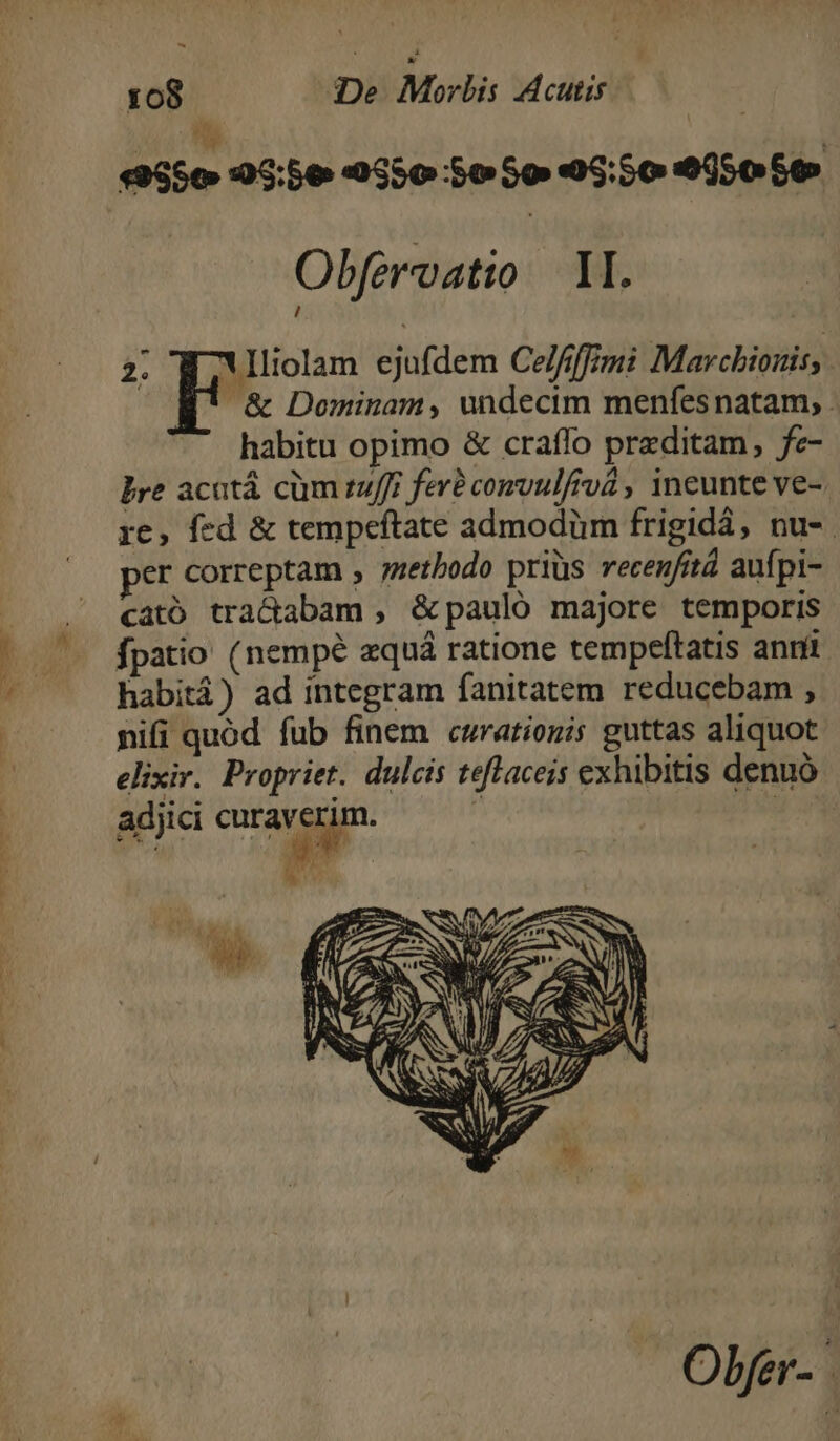 E 108 D Morbis A cutis | E «556 05:56 9550 So 5o 46:50 005050 Obfervatio M. 2. Ylliolam ejufdem Celfifimi Marchionis, &amp; Dominam, undecim menfesnatam, habitu opimo &amp; craffo przditam, fe- bre acatá cüm tuffr feré convulfrvà , ineunte ve- re, fed &amp; tempeftate admodüm frigidá, nu-. er correptam , ;zetbodo priüs recenfitá aufpi- cató tractabam , &amp;pauló majore temporis fpatio (nempe zquá ratione tempeftatis anri habitá) ad integram fanitatem reducebam , nifi quod fub finem curationis guttas aliquot elixir. Propriet. dulcis teflaceis exhibitis denuó adjii curaverim. — — | y | Obfer-.