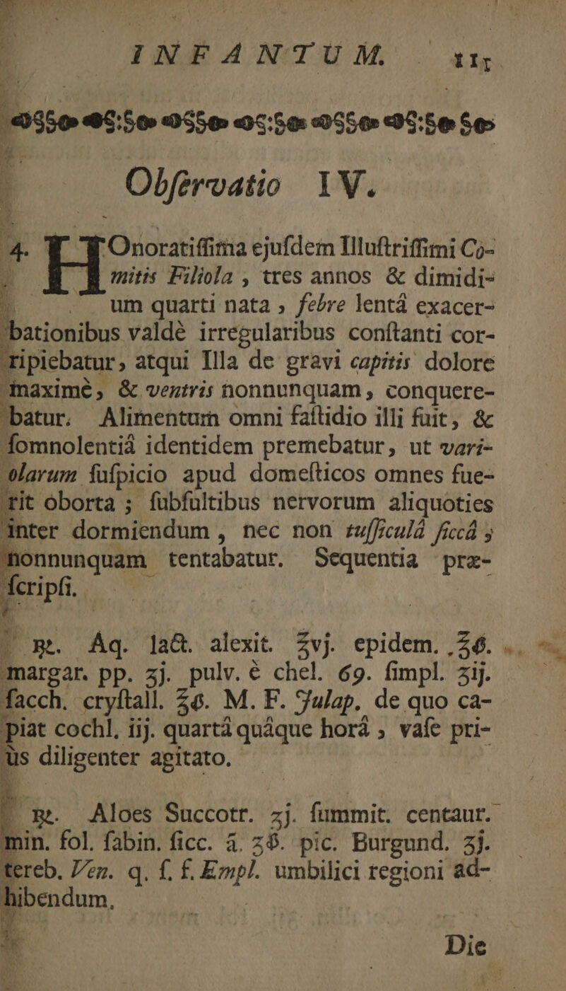 350 45:50 9S5 0550 oco a5:5e Se: : Obfervatio 1V. 4- Y. T Onoratifima ejufdem Illuftrifimi Cj-  JR mitis Filiola , tres annos. &amp; dimidi- ^ ..- um quarti nata , felre lentá exacer- Eb valdé irregularibus conftanti cor- ripiebatur, atqui Illa de gravi capitis. dolore naximé; &amp; veztris nonnunquam , conquere- batur. Alimenturn omni faílidio illi fuit, &amp; fomnolentiá identidem premebatur, ut var;- Warum füfpicio apud domefticos omnes fue- rit oborta ; fübfultibus nervorum aliquoties anter dormiendum , nec non zuffculà ficá y nonnunquam tentabatur. Sequentia prz- ; cripfi. margar. pp. zj. pulv. € chel. 69. fimpl. aij. facch. cryftall. £6. M. F. Sujap. de quo ca- piat cochl. iij. quartá quáque horá ; vafe pri- üs diligenter agitato. » ER. Aloes Succotr. zj. fummit. centaur. min. fol. fabin. ficc. à. 25. pic. Burgund. 3j. tereb. zz. q. f. f£. Empl. umbilici regioni ad- hibendum, NIE » Ls -