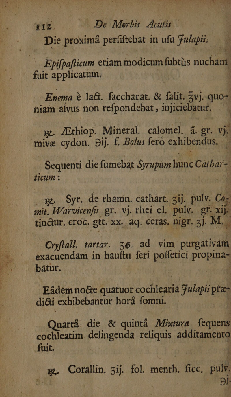 ET De Morbis Acufis Die proximá períiftebat in ufu ulapii. Epifpaflicum ctiam modicum fübtüs nuchani. fuit applicatum. ; Enema é la&amp;. faccharat. &amp; falit. 5vj. quo- niam alvus non refpondebat , injiciebatur. g.. /Ethiop. Mineral calomel. à. gr. vj mivz cydon. Dij. £. Bolus feró exhibendus. . Sequenti die fumebat Syrupum hunc Catbar-. ticum : E | Syr. de rhanin. cathart, 5ij. pulv. Coz mit. Warvicenfis gr. vj. rhei el. pulv... gr. xij. tin&amp;ür, croc. gtt. xx. aq. ceras. nigr. j. M.. Cryflall. tartar. 26. ad vim purgativam exacuendam in hauftu feri poffetici propina - bátur. : Eádem no&amp;e quatuor cochlearia Ju/api; pt- di&amp;i exhibebantur horá fomni. ! Quartá die &amp; quintá Mixtura fequens cochleatim. delingenda reliquis additamento fuit. l p. Corallin. 3ij. fol. menth. ficc. pulv. 7 9n