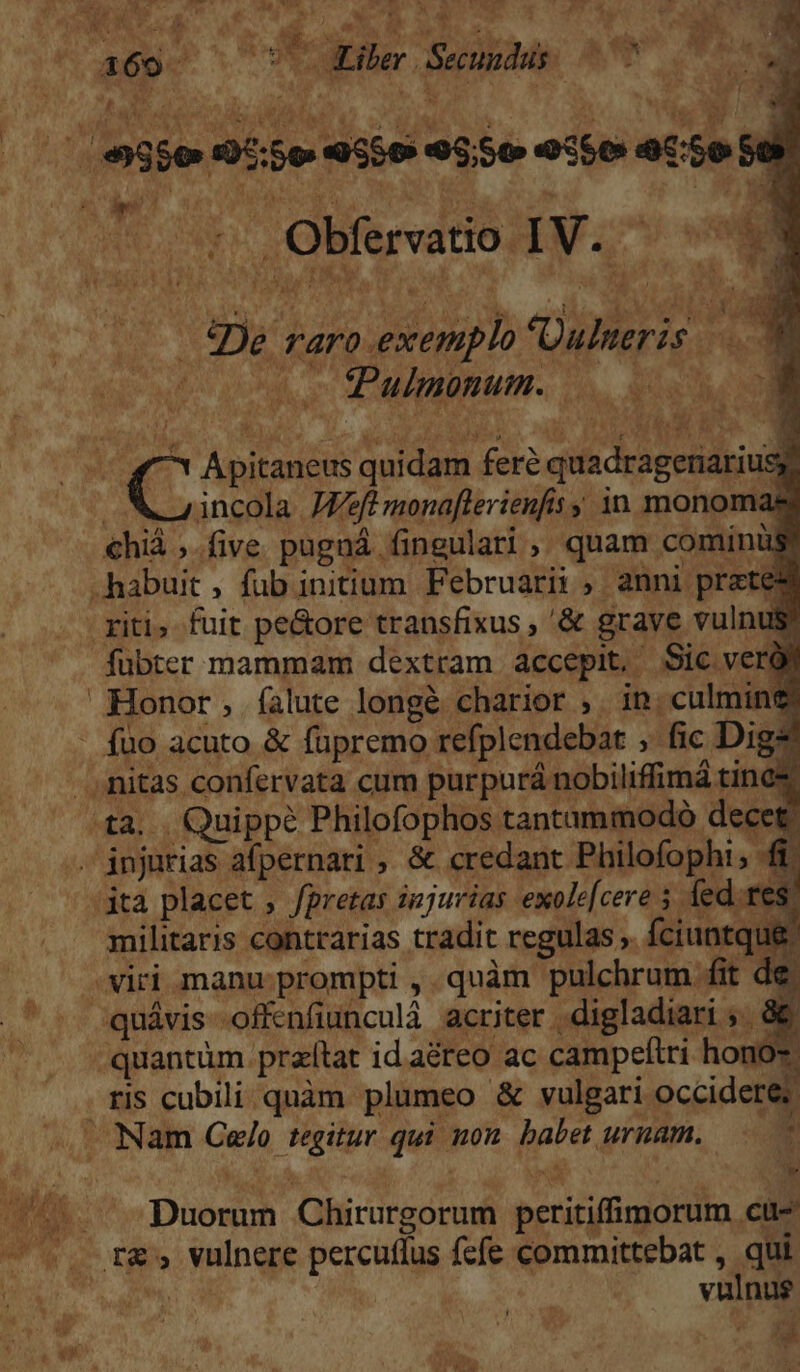 AM IS * P^. AH A i «De. TA4rO exemplo Dulneris vid * 6 vod oc MEAMAPIBTMPT. s Led E ' incola J/ft monaflerienfis y in monomas €hià ;.five pugná fingulari , quam cominus fubter mammam dextram accepit, Sic verol Honor , falute longé charior ,. in. culmine: TW militaris contrarias tradit regulas ,. fciuntque. quávis offenfiunculá acriter |. digladiari ;. Y : *. 3 : j ) eva D ris cubili quàm plumeo &amp; vulgari occidere: iy Duorum Chirurgorum peritiffimorum cu- vulnus