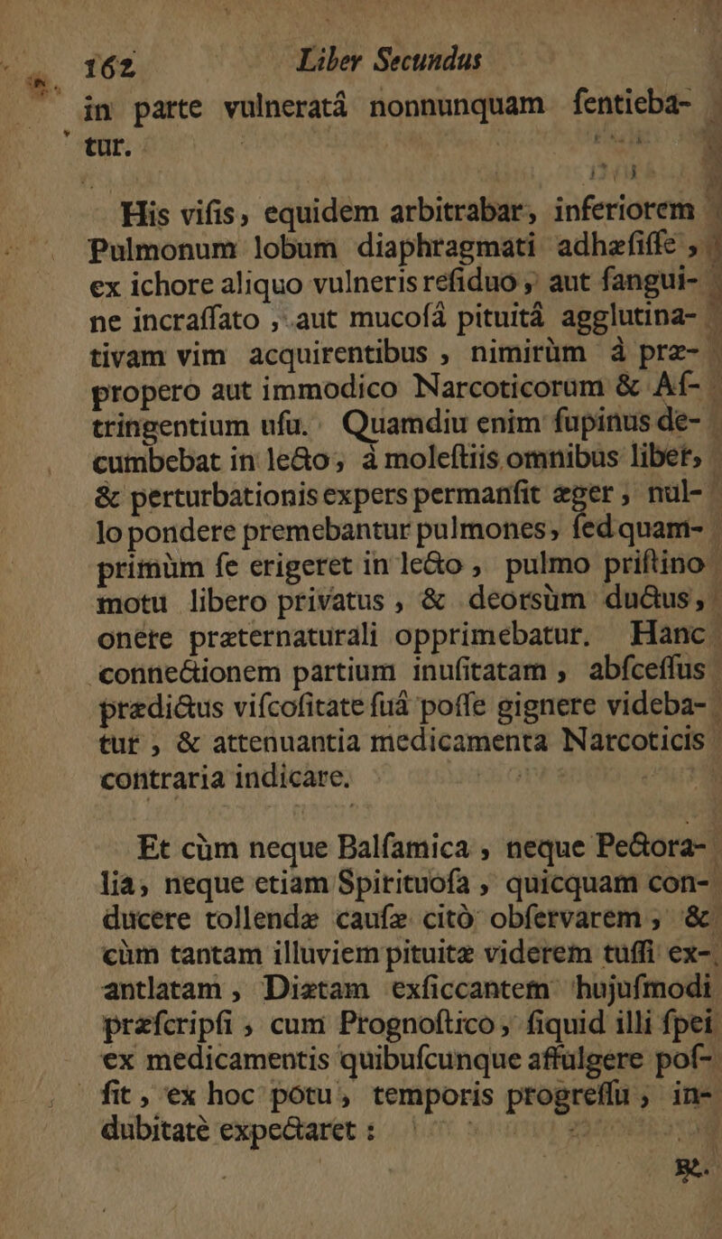 in parte vulnerat nonnunquam fentieba- . DIL E His vifis, equidem arbitrabar, inferiorem | Pulmonum lobum diaphragmati adhafiffe / ex ichore aliquo vulneris refiduo ;' aut fangui- ^ ne incraffato ,.aut mucofá pituitá agglutina- ^ tivam vim acquirentibus , nimirüim à prz- : propero aut immodico Narcoticorum &amp; Aí- tringentium ufu. Quamdiu enim fupinus de- - cumbebat in le&amp;o; à moleftiis omnibus libet; . &amp; perturbationisexperspermanfit eger; nul- lo pondere premebantur pulmones; fed quam- | primüm fe erigeret inle&amp;o ,' pulmo priftino | motu libero privatus , &amp; deorsum duàus;, | onere praternaturali opprimebatur. Hanc. conne&amp;ionem partium inufitatam , abfceífus przdi&amp;us vifcofitate fuá poffe gignere videba- tur, &amp; attenuantia medicamenta Narcoticis: contraria indicare. ! | Et cüm neque Balfamica , neque Pe&amp;ora- | lia; neque etiam Spirituofa ,' quicquam con- | ducere tollende caufz citó obfervarem ; '&amp;. càm tantam illuviem pituitz viderem tuffi ex-. antlatam , Distam exficcantetn. hujufmodi. prefcripfi , cum Prognoftico , fiquid illi fpei: ex medicamentis quibufcunque affulgere pof- dubitaté expe&amp;aret : E  g^. )
