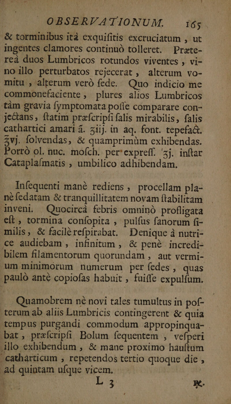 &amp; torminibus ità exquifitis excruciatum , ut ingentes clamores continuó tolleret. Przte- reà duos Lumbricos rotundos viventes , vi- noillo perturbatos rejecerat , alterum vo- mitu , alterum veró fede. Quo indicio me commonefaciente , plures alios Lumbricos tàm gravia fymptomata poffe comparare con- jectans, ftatim prafcripfifalis mirabilis, falis cathartici amari 4. ziij. in aq. font. tepefa&amp;t. 2vj. folvendas, &amp; quamprimüm exhibendas. Porró ol. nuc. mofch. per'expreff. ^zj. inftar Cataplaímatis ; umbilico adhibendam. Infequenti mané rediens , procellam pla- néfedatam &amp; tranquillitatem novam ftabilitam Anveni. Quocircà febris omninó profligata eft, tormina confopita , pulfus fanorum fi- milis, &amp; facilérefpirabat. Denique à nutri- ce audiebam , infinitum , &amp; pené | incredi- bilem filamentorum quorundam , aut vermi- um minimórum numerum per fedes , quas pauló anté copiofas habuit , fuiffe expulíum. Quamobrem né novi tales tumultus in pof- terum ab aliis Lumbricis contingerent &amp; quia tempus purgandi commodum appropinqua- . bat; praefcripfi Bolum fequentem , vefperi Allo exhibendum ,. &amp; mane proximo hauftum  cathárticum , repetendos tertio quoque die ; .Ad quintam ufque vicem. | due L3 x.