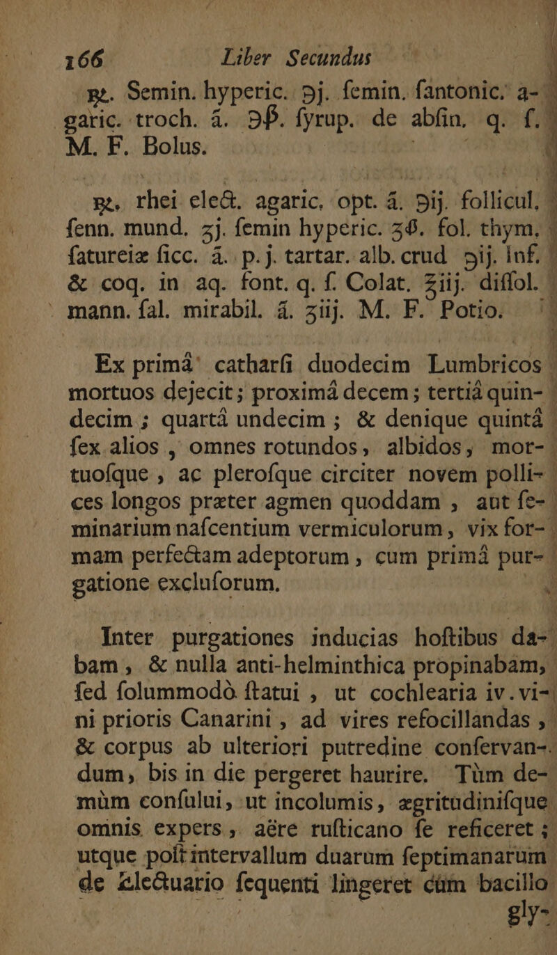 ge. Semin. hyperic. pj. femin. (irme ai .garic. troch. à. 9f. fyrup. de abfin, q. f. M. F. Bolus. up on ( pe, rhei ele&amp;. agaric, opt. à. 5ij. follicul, ^ fenn. mund. zj. femin hyperic. 38. fol. chym, |» fatureiz ficc. à. p.j. tartar. alb. crud. pij. Inf. | &amp; coq. in aq. font. q. f. Colat. Ziij. diffol. : mann. fal. mirabil. &amp;. 5iijjj M. F. Potio. Ex primá' catharfi duodecim Lumbricos | mortuos dejecit ; proximá decem; tertiá quin- | decim ; quartá undecim ; &amp; denique quintá | fex. alios ,, omnes rotundos, albidos, mor-: tuofque , ac plerofque circiter novem polli- : ces longos praeter agmen quoddam , aut fe- minarium nafcentium vermiculorum, vix for- | mam perfe&amp;am adeptorum , cum primá pur- | gatione excluforum. v Inter purgationes inducias hoftibus da-. bam, &amp; nulla anti-helminthica propinabam; fed folummodó ítatui , ut cochlearia iv. vi-| ni prioris Canarint , ad vires refocillandas , | &amp; corpus ab ulteriori putredine confervan-. dum, bis in die pergeret haurire. Tüm de- müm confului, ut incolumis, zgritadinifque. ominis expers, aére ruflicano fe reficeret ;. utque poft intervallum duarum feptimanarum. de £le&amp;uario fequenti lingeret cüm bacillo: | | gly-