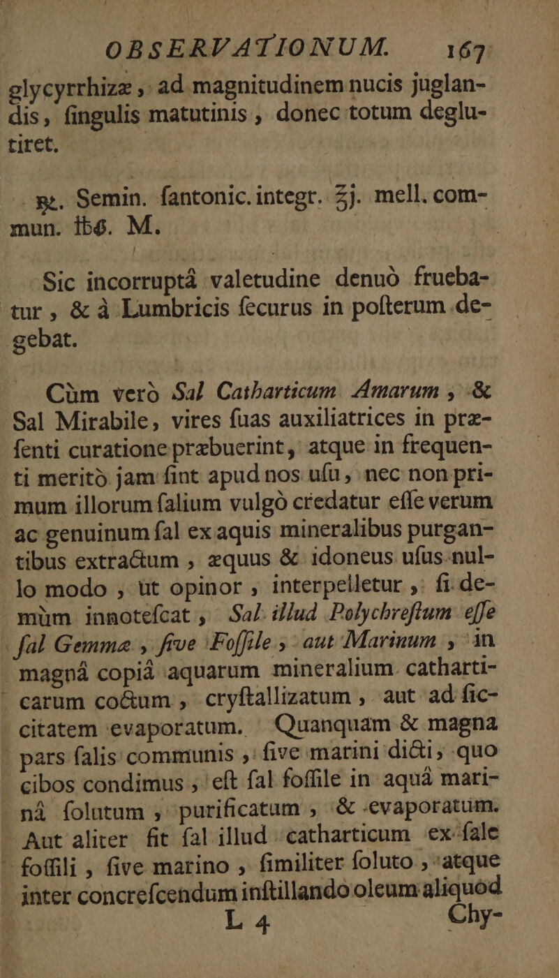 glycyrrhizz ,: ad magnitudinem nucis juglan- dis, fingulis matutinis , donec totum deglu- tiret. | Rt. Semin. fantonic. integr.. £j. mell. com- mun. ibe. M. | Sic incorruptá valetudine denuó frueba- tur, &amp; à Lumbricis fecurus in pofterum.de- .gebat. Cüm veró Sal Caibarticum. Amarum , .&amp; Sal Mirabile, vires fuas auxiliatrices in prz- fenti curatione przbuerint, atque in frequen- ti merito jam fint apud nos ufu , nec non pri- mum illorum falium vulgó credatur effe verum ac genuinum fal ex aquis mineralibus purgan- - tibus extra&amp;um , equus &amp; idoneus ufus.nul- lo modo , üt opinor , interpelletur ,. fi de- müm innmotefcat , Sa]. illud .Polychreflum effe - fal Gemma y feve |Foffile 5 aut Marinum , ^in magná copid aquarum mineralium. catharti- - carum co&amp;um , cryftallizatum , aut ad fic- - citatem evaporatum. X Quanquam &amp; magna pars falis commiunis ,: five marini di&amp;i; quo - €ibos condimus ; 'eft fal foffile in aquà mari- ná folutum , purificatam , '&amp; «evaporatum. — Aut aliter. fit fal illud catharticum :ex-fale — foffili , five marino , fimiliter foluto ; :atque - nter concrefcendum inftillando oleum aliquod L 4 Chy-