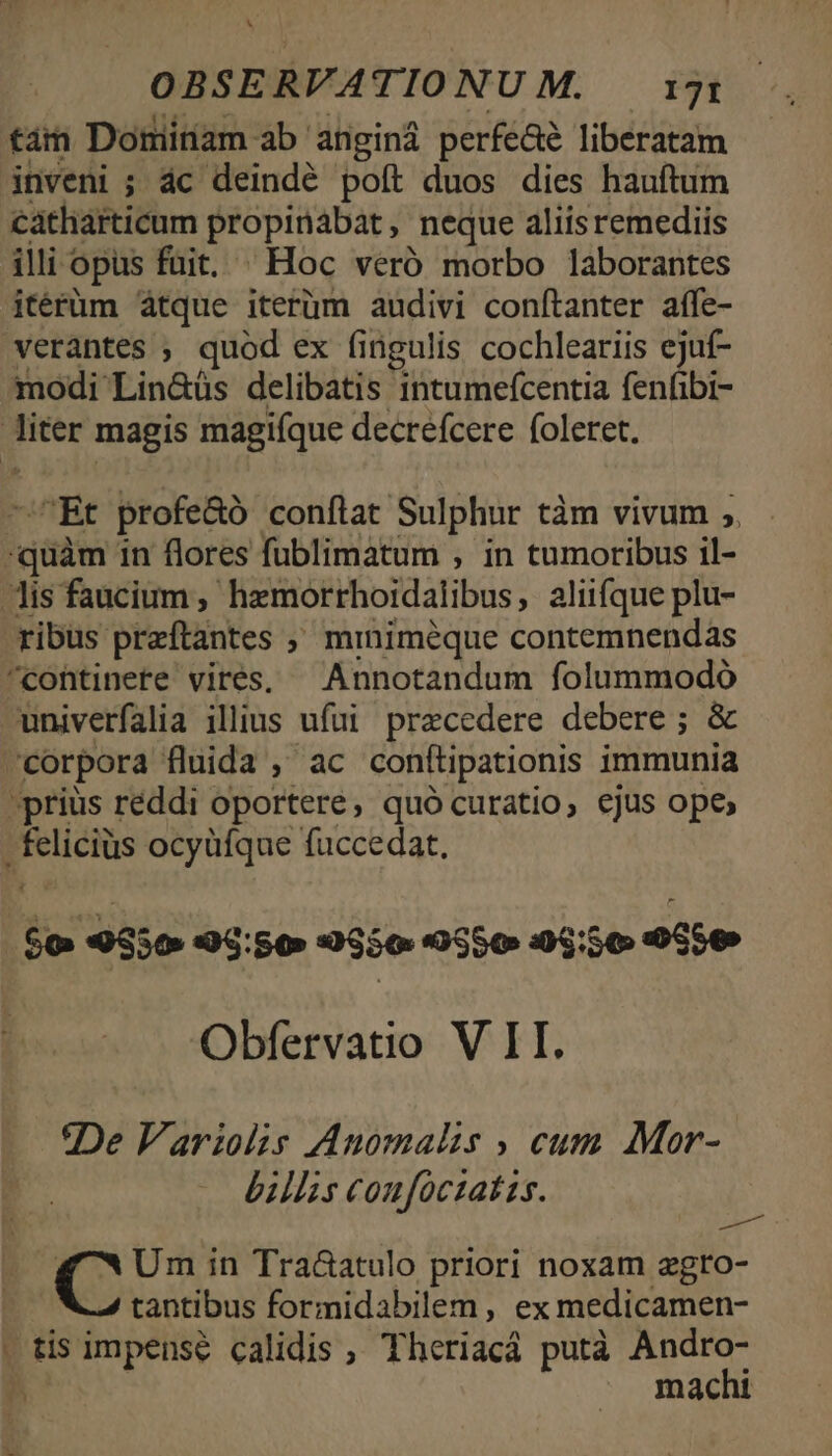 x OBSERVATIONUM. ig tam Dominam ab anginá perfeaé liberatam inveni ; ác deindé poft duos dies hauftum catharticum propinabat , neque aliis remediis illi « opus fuit. . Hoc veró morbo laborantes itérüm átque iterüm audivi conftanter affe- verantes , quod ex fingulis cochleariis ejuf- modi Lin&amp;üs delibatis intumefcentia fenfibi- liter magis magifque decrefcere foletet. —Et profeGó conftat Sulphur tàm vivum ;. quàm 1n flores fublimatum , in tumoribus il- is faucium , hemorrhoidalibus, aliifque plu- ribus preftantes ;' minimeque contemnendas ^continete vires, — Annotandum folummodó univerfalia illius ufui praecedere debere ; &amp; corpora fluida , ac conttipationis immunia priüs réddi oportere, quó curatio, ejus ope Rliciüs ocyüfque fuccedat, $o 9550 95: $0 0950 (550 24:56 9050 Obfervatio V I. De Variolis Auomalis cum Mor- billis coufoctatzs. Pt Ne Um in Tra&amp;atulo priori noxam egro- tantibus formidabilem , ex medicamen- , tis impense calidis , Theriacá putà Andro- h -. machi