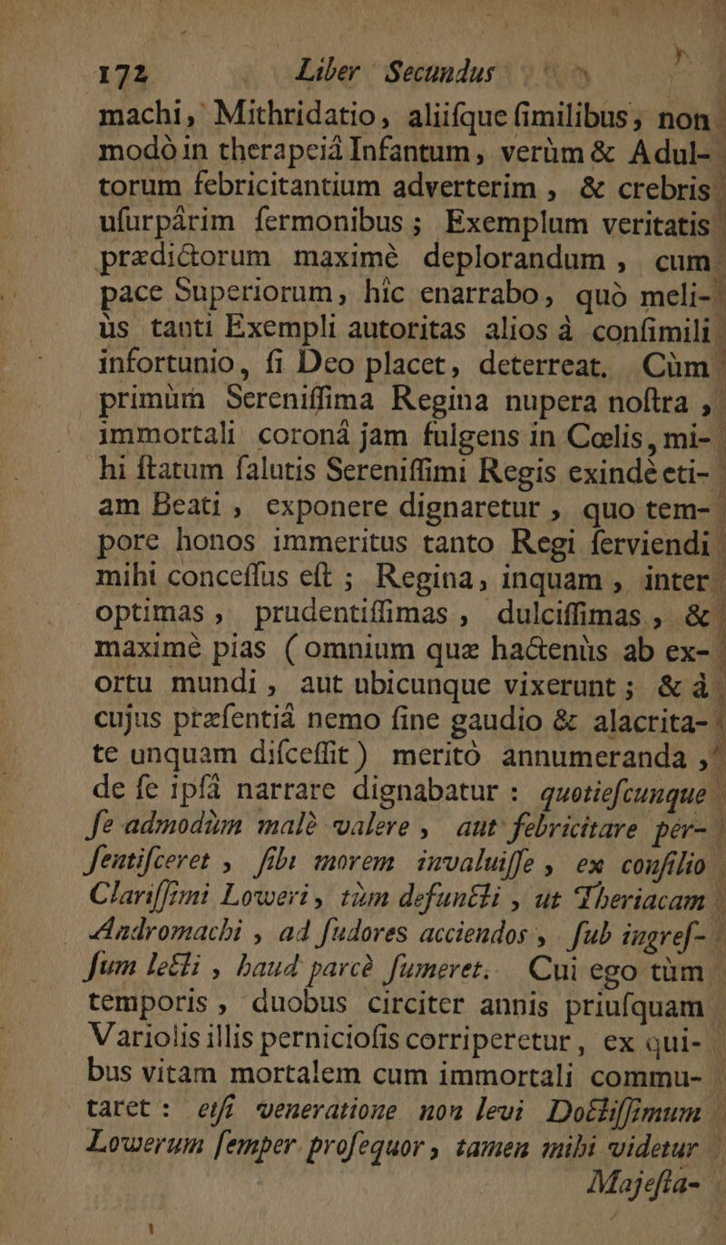 machi, Mithridatio, aliifque (imilibus, non. modoóin therapeiá Infantum, verüm & Adul- torum febricitantium adverterim , & crebris. ufurpárim fermonibus ; Exemplum veritatis | przdicorum maximé deplorandum , cum. pace Superiorum, hic enarrabo, quó meli-: üs tauti Exempli autoritas alios à confimili | infortunio, fi Dco placet, deterreat, Cüm | primüm Sereniffima Regina nupera noftra immortali coroná jam fulgens in Colis , mi- | hi ftatum falutis Sereniffimi Regis exindé eti- | am Beati, exponere dignaretur ,, quo tem- | pore honos immeritus tanto Regi ferviendi | mihi conceffus eft ;. Regina, inquam ,. inter | optimas , prudentiffimas , dulciffimas , &' maximé pias ( omnium quz ha&enüs ab ex- | ortu mundi , aut ubicunque vixerunt ; & à cujus przfentiá nemo fine gaudio & alacrita- | te unquam diíceffit) meritó annumeranda ,^ de fe ipfi narrare dignabatur : quotiefcumque | Je admodim. malà valere , ^ aut' febricitare. pev- | Jentifceret , fibi morem. imvaluiffe , ex. confilio Clarif[i Loweri , tàm defuntli , ut Hheriacam ) adromacbi , a4 fudores acciendos y | fub iugref- | fum letti , hbau4 parce fumeret... Cui ego tüm - temporis, duobus circiter annis priufquam | Variolis illis perniciofis corriperetur, ex qui- | bus vitam mortalem cum immortali commu- | taret: ef veneratione mou levi Dotlifimum Lowerum femper. profequor , tamen anibi videtur | Majefia- !