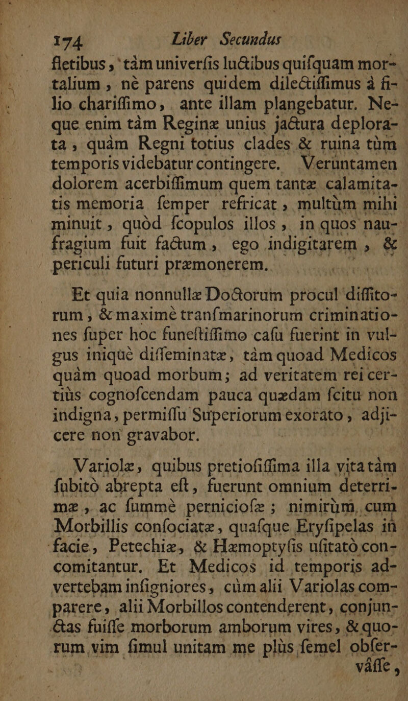 fletibus , ' tám univerfis lu&amp;ibus quifquam mor- ta, quàm Regni totius clades &amp; ruina tüm temporisvidebaturcontingere. Veruntamen dolorem acerbiffimum quem tante calamita- tis memoria femper refricat , multüm mihi periculi futuri przmonerem. rum , &amp; maximé tranfmarinorum criminatio- nes fuper hoc funeftiffimo cafu fuetint in vul- indigna, permiffu. AMAA IUE exorato , -adji- cere non gravabor. mz , ac fumme pernicio(e ; ; nimirüm. cum fade, Petechiz, &amp; Hamopty(is ufitató con- comitantur. Et Medicos id temporis ad- rum,vim fimul unitam me plüs femel obfer- váffe ,