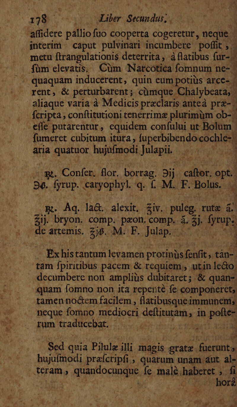 'affidere pallio fuo cooperta cogeretur, neque | interim - caput pulvinari incumbere poffit ; - metu ftrangulationis deterrita, à flatibus fur-j! : füm elevatis; Cüm Narcótica fomnum ne- ^ ; quaquam inducerent, quin eum potiüs arce- - rent, &amp; perturbarent; cümque. Chalybeata, . aliaque varía à Medicis praclaris anteá prz-. fcripta , conftitutioni tenerrimz plurimüm ob- effe putarentur, equidem confului ut: Bolum | fumeret cubitum ituta fuperbibendo cochle-: aria Quanor hujufmodi Julapii. e ; m. Confer. flor. borrag. Sis caftor. opt. 56. Íyrup. caryophyl. 'q. f. M. p folis. E RB. Áq. la&amp;.. alexit, £iv. puleg. rutg 4. Zij bryon. comp. paon. ORB &amp; rn Pu , de artemis. 2$. M. F. dulapos i fx histantum etant protinüs foe t,tán- tam fpiritibus pacem &amp; requiem, utin le&amp;o. . decumbere non ampliüs dubitaret ; &amp; quan-. quam fomno non ita repente fe componerets tamen no&amp;em facilem , flatibusque i immunenis neque fomno mediocri del jnaeha ; in pofte- rum tradücebat. | Sed quia Pilule illi magis grate. füeranta hujufmodi praícripfi; quarum unám dut al- teram, quao cung. fe. male. haberet » Ni | sx] DM C » horé 68 ar, ^ ^ cQ NAM