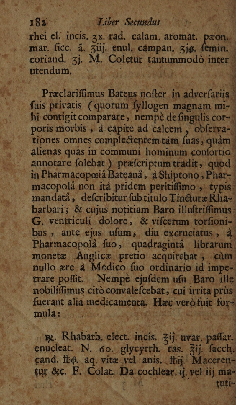 rhei el. incis. E rad. calam, aromat. pron. mar. ficc. á. 3iij enul. cámpan. 5j$. femin. coriand. 3j M. Ce tantummodo interd Á a3 i Praclarifimus Bateus sica in adverfatiis, | fuis privatis (quorum fyllogen magnam mi- hi contigit comparare ,, nempe de fingulis cor- / poris morbis , à capite ad calcem , obfetya- | tiones omnes comple&amp;entem tàm fuas; quàm. 3 - alienas quàs in communi hominum confortio annotare folebat ) praícriptum tradit, quod . dn Pharmacoposiá] Bateaná, àShiptono; Phar-. macopolà ; non ità pridem peritiffimo ;* typis: mandatá, deícribitur füb titulo Tin&amp;urz Rha- | barbari; &amp; cujus notitiam Baro illuftriffimus : G. ventriculi. dolore, &amp; vifcerum torfioni- bus, ante ejus ufum, diu excruciatus , à Pharmacopolá fuo, quadragintá librarum. moneta Anglicz pretio acquirebat , cm. . nullo ere. à Medico fuo ordinario id i impe- trare poffit. Nempé ejufdem ufu. Baro ille nobiliffimus cito convalefcebat , cui irrita prüs- fuerant alia medicamenta. Hae veriitoie fora mula: . i NPEL DAC dota d íL ho ila: incis. d var. patlar. enucleat. N. 40. .glycyrth. Fas. Zij facch. cand. Ib$. aq. vite vel anis. dj. Maceren- £ur &amp;c. F. Cala. Da dodiMe ij. vel iij ma- ^ M s quic í $ A Mi. ats '&amp; ^ i J * Ly E i  id  - A 4 - 1 m P. y: x5 Uu Mu jeu