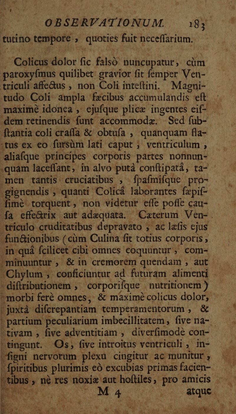 tutino tempore ; queties fuit neceffarium. Colicus olor ji falsó Duncupatur ; cüm paroxyfmus quilibet: gravior fit femper Ven- triculi affe&amp;us , non Coli inteftini. Magni- tudo Coli. ampla fzcibus accümulandis. eft maxime idonea , ejufque plice ingentes eif dem retinendis funt accommodz. | Sed (üb- ftantia coli craffa &amp; obtufa , quanquam fla- :tus ex eo fursüm lati caput ; ventriculum , aliafque principes corporis partes nonnun- .quam laceffant, ín alvo putà conftipatá, ta-- men tantis cruciatibus , fpafmifque pro- gignendis ; , quanti Colicá laborantes fzpif- fimé torquent, non videtur effe poffe cau- a effe&amp;rix aut adequata. Caterum Ven-. .tticulo cruditatibus depravato , ac lzfis ejus fon&amp;ionibus ( cüm Culina fit totius corporis, - -in-quá fcilicet cibi omnes coquuntur, com- , minuuntur ; &amp; in cremorem quendam , aut - difiributionem ,' corporiique nutritionem ) morbi feré omnes, &amp; máxime colicus dolor, [ .juxtà di(crepantiam temperamentorum , &amp; | partium peculiarium imbecillitatem , five na- 'tivam , five adventitiam ; diverfimodé con- tingunt. Os, five introitus ventriculi ; in- figni nervorum plexa cingitur ac munitur , fpiritibus plurimis. eó excubias primas facien-