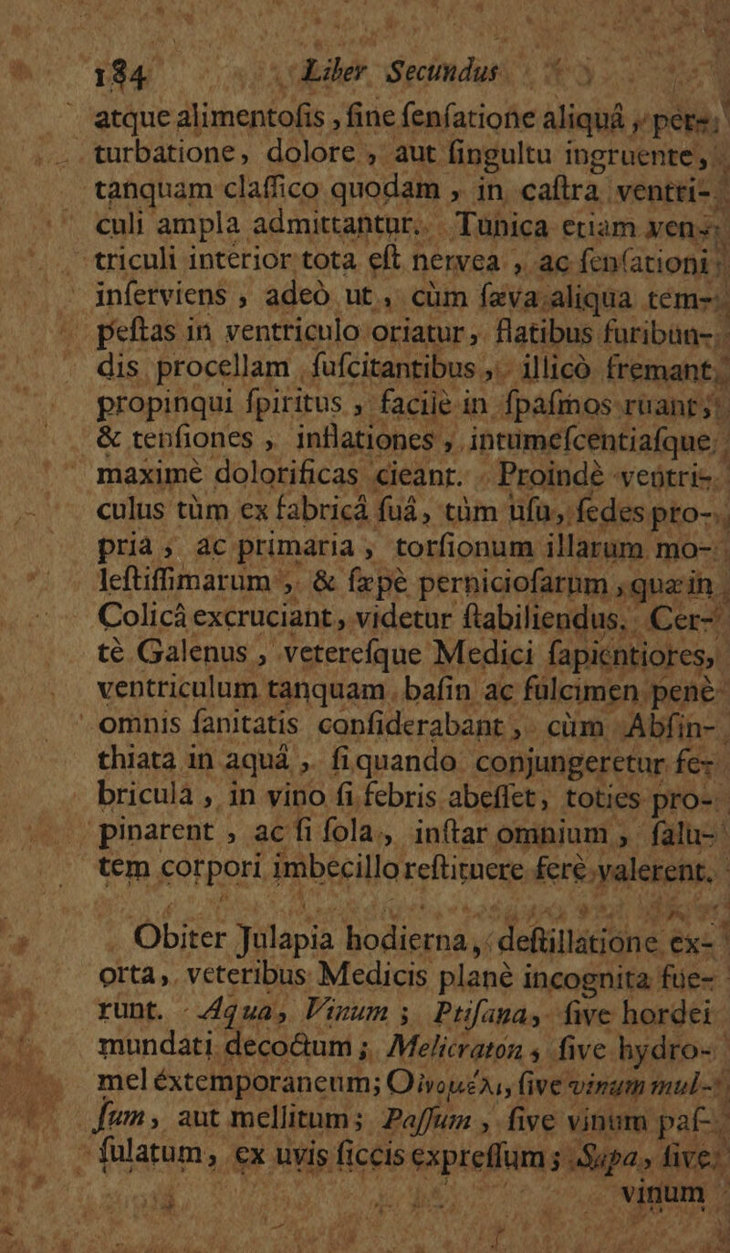 2 - ») , B *. atque FIM Log fine fenfatione aliquá. y pere; | culi ampla. admittantur, Tunica euam yens: dis. procellam , fufcitantibus ,.. illicó fremant,. propinqui fpiritus ; faciie in fpafinos ruant y! &amp; tenfiones , inflationes , . intimcícentiafque.. maxime dolorificas cieanr. . Proinde vetri. culus tüm ex fabricá fuá, tàm ufu; fedes. pto-. pria; ac primaria. ; torfionum illarum mo- . leftiffimarum ,. &amp; fepe perniciofarum quain. Colicà excruciant videtur Rabilevquns Cer UT NN ay ventriculum peau. bafin ac fülcimen. MS thiata in aquá , fiquando conjungeretur fex. briculà , in vino fi febris abeflet, toties pro-- tem KOtpoH imbecillo reftirnere &amp;rioyalekets. $5 d | Y Obiter Jülapia hodierna, ;defüillatione. exc | orta ,. veteribus Medicis plané i incognita füe- - runt. qua, Vinum; Ptifagnay. five hordei mundati. deco&amp;um ; h I 77 PO five hydro-. mel éxtemporaneum; Oivou£ai;1 (ive vinum mul-5 M ju V 1.5 UAOR LH t virum ' 24 , 4 gd T Tran WM T.