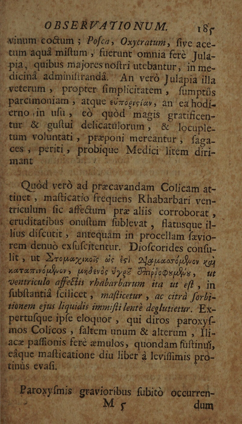 uJ , * S OBSERFATIONUM, . i8; . tnum aquá miftum ; füerunt' omnia fere Jula- pia, quibus majoresnoftri utebantür; in me- diciná adminifirandá. An veró Julapia illa «veterum , propter. fimplicitatem , fumptüs . parcimoniam » atque svzroersíay , an ea hodi- .tur &amp; 'guílui delicatülorum , &amp; . locuple- .,tum voluntati ,' preponi mereantur ;- faga- . ces ,- periti ; probique Medici- litem. diri- CBE ou nma ^ U dia Ay  * ! ^ pil x A oaa LS triculum fic affe&amp;um ' prz aliis corroborat , | 'eruditatibas onuftüm füblevat , flatusque il- - lius dífcutit ;' antequám in procellam fzvio- - rem denuo exfufcitentur. Diofcorides confu- 1dit s ut Xcopayuxe dé isl Djapuxosdufcy ig) Vueramwpors ideis dye? Dugjopeules, ut - ventriculo: affetlis vbablarbarum ita. ut eft , in ^ tionem ejus liquidis immifli leutà deglutietur. -Ex- f pertufque ipfe eloquor , qui diros paroxyf- , | mos Colicos , faltem unum &amp; alterum Mu ACC ^ace paffionis feré zmulos, quondam füftnudi,  Mà 3 nw AN aV bs. S ME s peáque mafticatione diu liber à lcviffimis pró-.—  ftinis évafii ve o sc : AN ; Paroxyímis gravioribus fubitó occurren- 48 LN )9 Nd