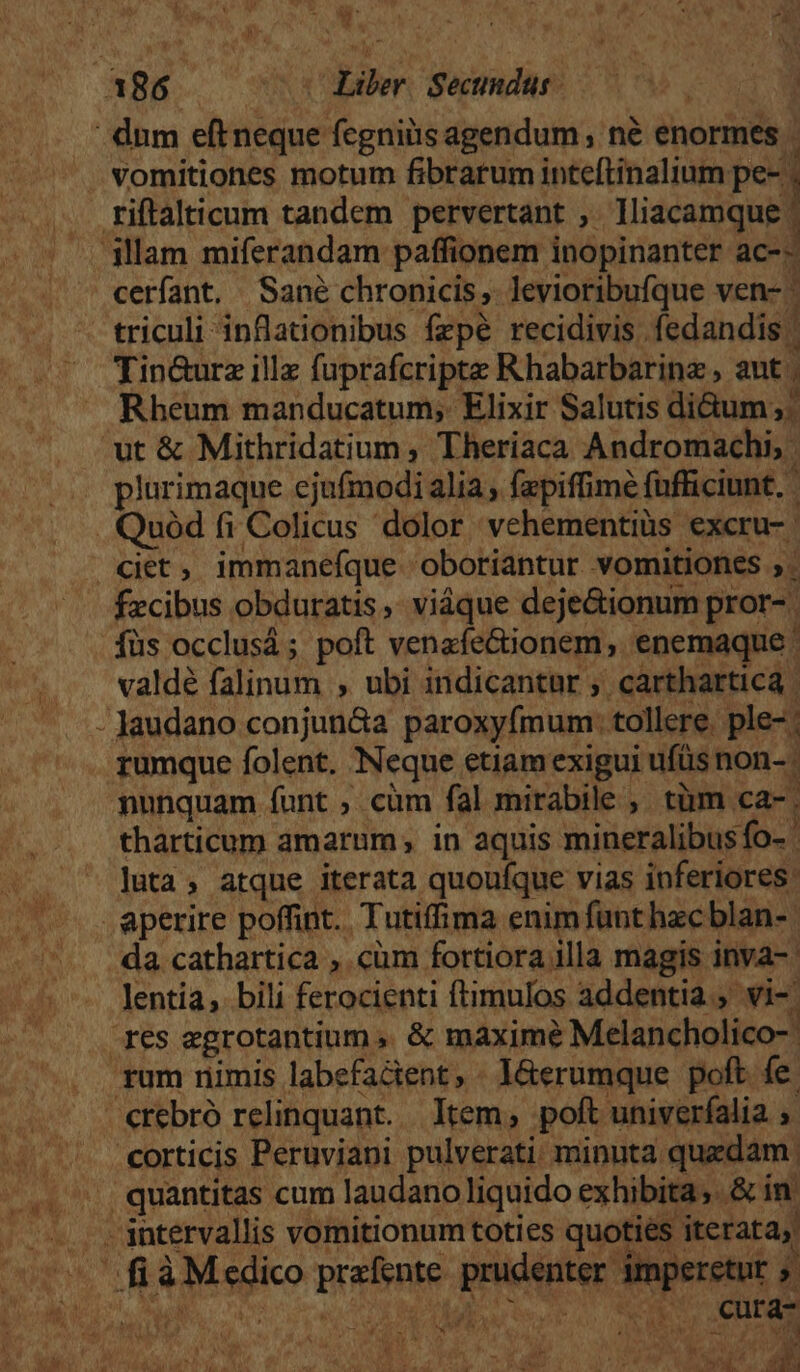 , Wt A 3 : V. KL IAS ice ^ui b riftalticum tandem pervertant ,. Tliacamque | cerfant. Sané chronicis, levioribufque ven- - triculi inflationibus fzpé recidivis. fedandis | Tin&amp;urz illz fuprafcripte Rhabarbarinz , aut | : Rheum manducatum;. Elixir Salutis di&amp;um; plurimaque ejufmodi alia, fapiffimé fufficiunt, | fzcibus obduratis, viáque deje&amp;ionum pror-. füs occlusá ; poft venafe&amp;tionem, enemaque ' valdé falinum , ubi indicantur ; cartharticá | rumque folent. Neque etiam exigui ufüs non- nunquam íunt ; cüm fal mirabile , tüm ca- tharticum amarum in aquis mineralibus fo- ' luta, atque iterata quoufque vias inferiores: da cathartica , cüm fortiora illa magis inva-- lentía,. bili ferocienti ftimulos addentia., vi-. rum nimis labefactent, . l&amp;erumque poft fe. cura- at e »