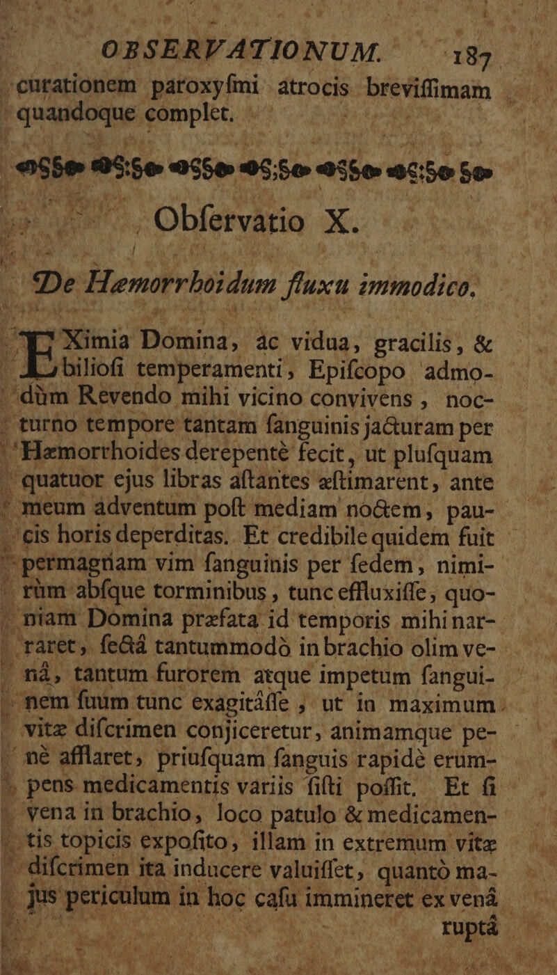 ;- * Li OOBSERVATIONUM. 18 curationem paroxyfmi atrocis breviffimam . - quandoque complet. - Ac, | €55e 955e eS 9550 15e C50 So b NI Obfevie X... i De Hemorrboidum fluxu immodico, - ^47 Ximia Domina, àc vidua, gracilis, &amp; | A biliofi temperamenti, Epifcopo admo- .dàm Revendo mihi vicino convivens , noc-- ' turno tempore tantam fanguinis ja&amp;uram per 'Hamorthoides derepenté fecit, ut plufquam -quatuor ejus libras aftantes aftimarent, ante ! meum ádventum poít mediam no&amp;em, pau- . &amp;is horis deperditas.. Et credibile quidem fuit permagriam vim fanguinis per fedem, nimi- ' rüm abfque torminibus , tunc effluxiffe, quo- . niam Domina prafata id temporis mihinar-. - raret, fe&amp;á tantummodo in brachio olim ve- . nà, tantum furorem atque impetum fangui- - nem fuüm tunc exagitáffe ; ut ia maximum: . vitz difcrimen conjiceretur, animamque pe- . né afflaret, priufquam fanguis rapidé erum- ^ pens medicamentis variis fifti poffit, Et (i t vena in brachio, loco patulo &amp; medicamen- |. tis topicis expofito, illam in extremum vitz '. difcrimen ita inducere valuiffet, quantó ma- » jus periculum in hoc cafu immineret ex venà —