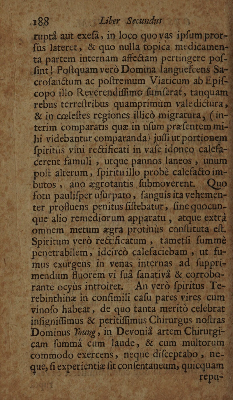 EN an^ s aiber. Secundus. - P ENNIO UIN, p s sruptá aut exefa, in loco quo vas i pfum pror-: füs lateret, &amp; quo nulla topica medicamen-. /7 7. ta partem internam affe&amp;am pertingere pof-] 4 t fint! Poftquam veró Domina languefcens Sa-| ' . crofan&amp;um ac poftremum Viaticum ab Epi: .copo illo Reverendiffimo fum(erat, tanquam. rebus terreftribus quamprimüm valedictura ,- &amp; in cocleftes regiones illicó migraturas ( in-' terim comparatis quz in ufum prefentem mi-! hi videbantur comparanda) juffi ut portionem i fpiritüs vini re&amp;ificati in vafe idoneo calefa-. € cerent famuli ;. utque pannos laneos , unum | poit alterum , fpirituillo probé calefa&amp;o im-/ -butos ,. àno zgrotantis. fubmoverent, | Quo | fotu paulifper ufurpato , fanguis ita vehemens ter profluens penitus fiftebatur fine quocun- - que alio remediorum apparatu , atque extrà omnem metum azgra protinus confltuta, elt. ? Spiritum veró re&amp;tificatum , tametíi fumme | penetrabilem, idcircó calefaciebam 5. ut fu-. mus exurgens In venas internas ad. fuppri- ' mendum fluorem vi fu fanativá &amp; corroba- ^ rante ocyüs introiret, An veró fpiritus. Te- | . rebinthinz in confimili cafu pares vires cum  vinofo habeat, de quo tanta merito celebrat | infigniffimus &amp; peritiffimus Chirurgus noftras ^ Dominus Yozzg , in Devoniá artem Chirurgi- | cam fummá cum laude, &amp; cum multorum ' commodo exercens, neque difceptabo ;. ne- ^ . que fiexperientia fit con(entancum, quicquam '- — AR * ITE. : NOR ,