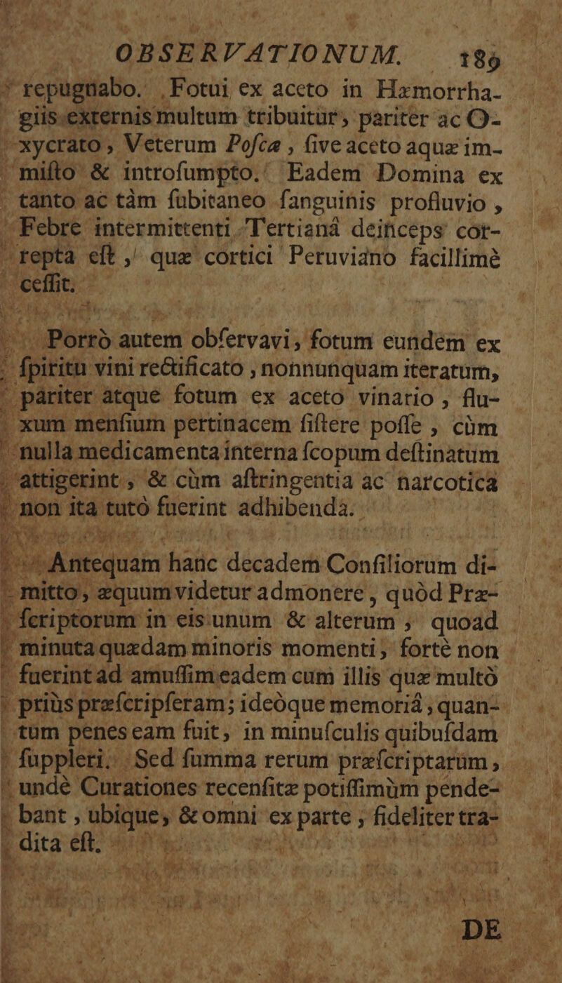 :1 * repugriabo. ,Fotui ex aceto in Hzxmorrha. giis.externis multum tribuitür;. pariter ac O- | xycrato , Veterum Pofce , five aceto aqua im- | mifto &amp; introfumpto.' Eadem Domina ex . tanto ac tàm fübitaneo fanguinis profluvio , | Febre intermittenti Tertianád deinceps cor- repta eft ,' que cortici Peruvidno facillime Molto So DE, T iy ;Poitb: autem 'obfervagi;' fotum eundem ex | fpitita vini re&amp;üficato , nonnunquam iteratum, . páriter atque fotum ex aceto vinario , flu- . xum menfium pertinacem fiftere poffe ; cm j nul la medicamentai interna fcopum deftinatum , attigerint, &amp; cüm aftringentia ac narcotica Ó non ita tutó faerint adhibenda. . Bdaequis hanc decadem Cónfi fidiiti di- - mitto, equumvidetur admonere, quód Prz- y feriptorum i in eissunum &amp; alterum ; quoad ' minuta quzdam minoris momenti; forté non - fuerint ad amuffim eadem cum illis qua multó , ' prias prafcripferam; ideóque memoriá , quan- .tum penes eam fuit, in minufculis quibufdam ' fuppleri; Sed fumma rerum prefcriptarüm, ; bant, piro &amp;romni: ex Pile ; fidere trá- j dita d PONE of d ULIM T Y NA b J T Der VENTE E ki: AR d nde MS, 28.151 M) gr PN YEN F4 MP C A P. D f r . * ]