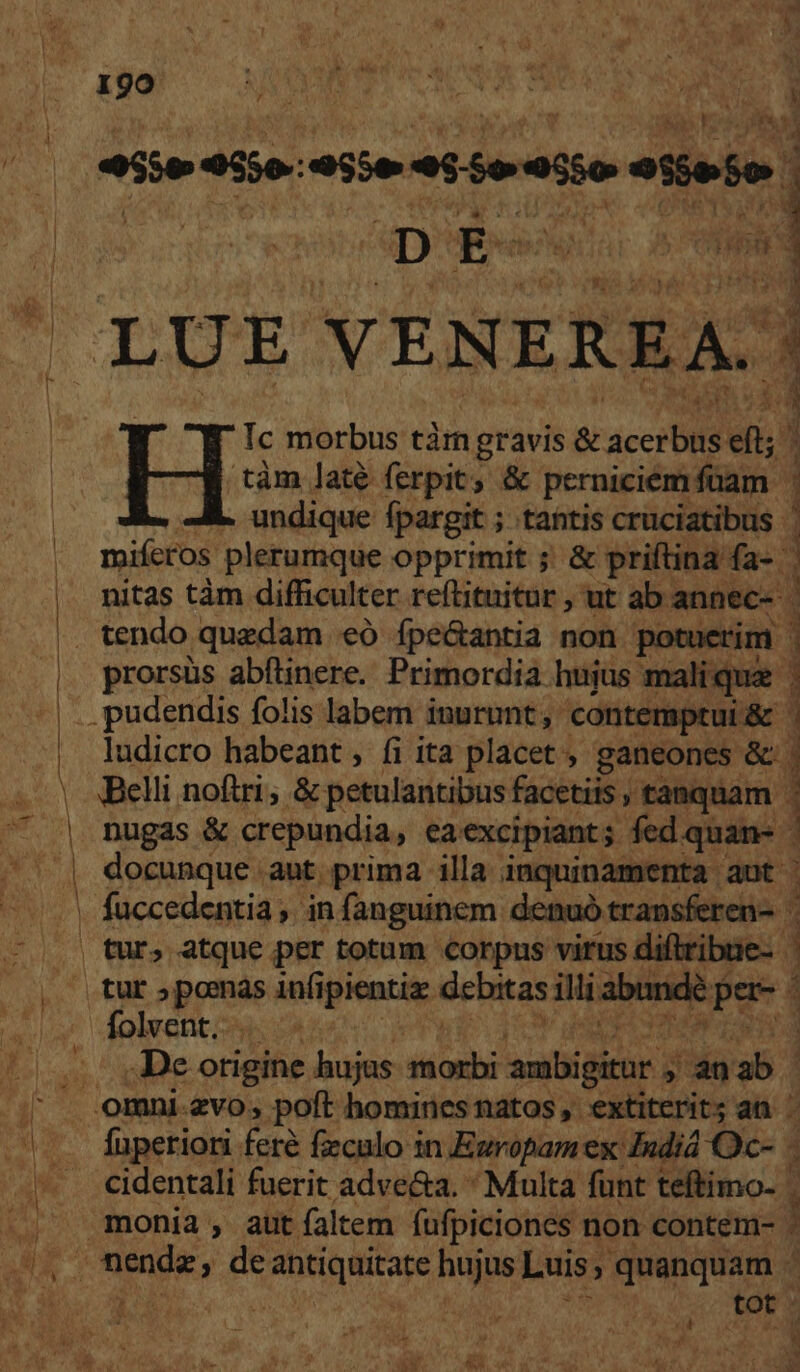 iie eite. ET seii d ; D Ee AE RIME VENEREA. | Y : 5 jd Ic morbus tàrm gravis &amp; dcc X 3 .tàm laté ferpit; &amp; perniciem füam [ E 1 MK. undique fpargit ; tantis cruciatibus. miferos plerumque opprimit ; &amp; priftina. fa-. nitas tàm difficulter reftituitur , ut ab: annec- D ape prorsüs abftinere. Primordia hujus malique | Belli noftri, &amp; petulantibus facetiis , tanquam | nugas &amp; crepundia, ea excipiant; fed quan- docunque aut. prima illa inquinamenta aut | fuccedentia ,. in fanguinem denuó transferen- tur, atque per totum corpus virus diftribue- | ludicro habeant , fi ita placet , ganeones &amp; | 1 3 1 Dg ii S ra , de. otigine hujus PE salis , an abo fuperiori feré feculo in Europam ex Indiá 0-1 : cidentali fuerit adve&amp;a. ' Multa funt teftimo- . r | tot : UE e X 0 uo N ; EST T gus : : me 4: »
