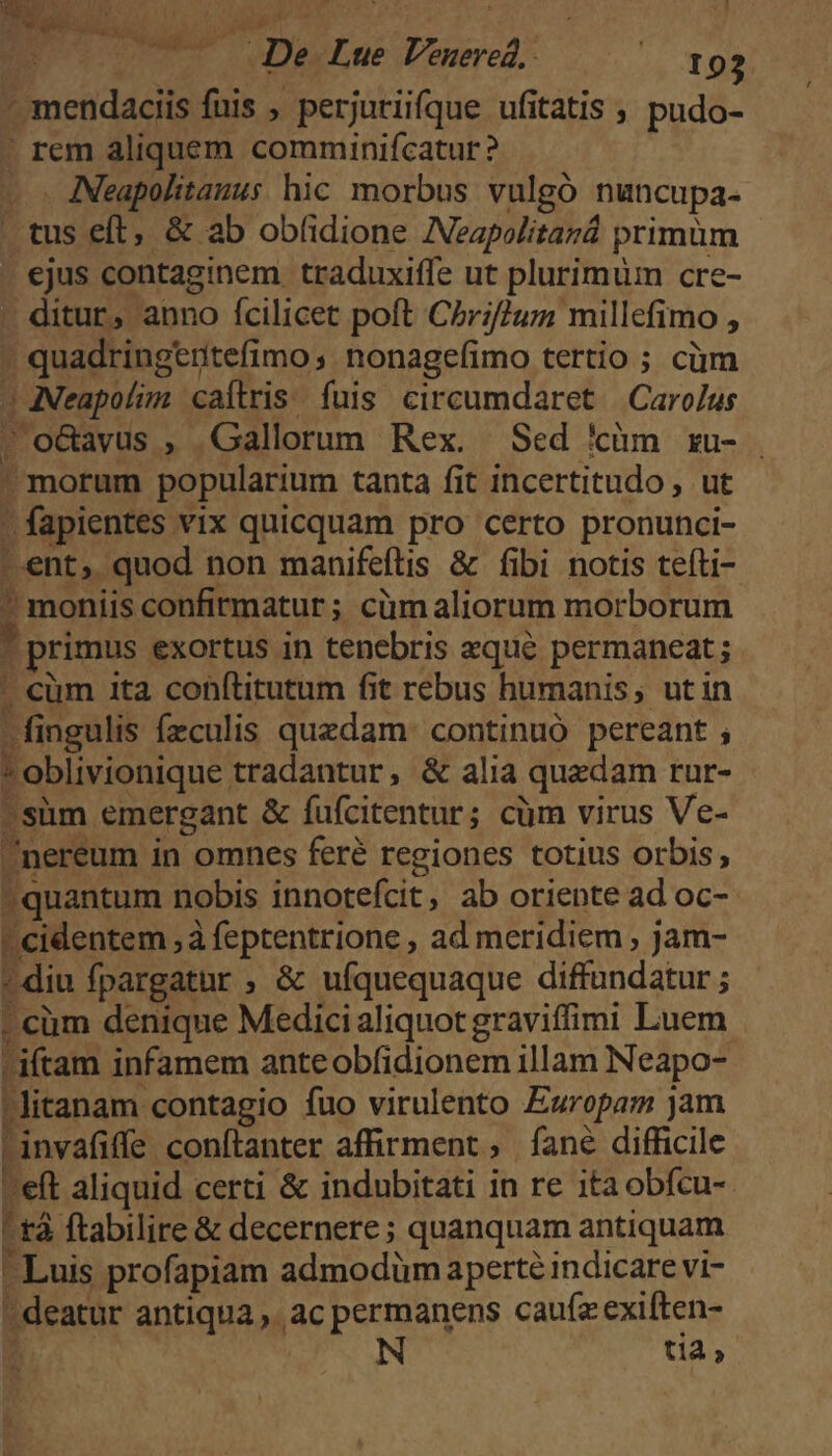 - mendaciis fuis , perjuriifque ufitatis , pudo- ' rem aliquem comminifcatur ? - . ANeapolitauus hic morbus vulgó nuncupa- tus eft, &amp; ab obf(idione IVeapolitará primüm - ejus contaginem traduxiffe ut plurimum cre- . ditur, anno ícilicet poft Czr;2uzm millefimo , quadringeritefimo nonagefimo tertio ; ciim J ANeapolim caítris. fuis. circumdaret | CaroJus | o&amp;avus , Gallorum Rex. Sed &amp;cüm xu- . morum popularium tanta fit incertitudo , ut - fapientes vix quicquam pro certo pronunci- ent, quod non manifeftis &amp; fibi notis teíti- ? moniis confirmatur; cümaliorum morborum . primus exortus in tenebris eque permaneat; ' cüm ita conítitutum fit rebus humanis, ut in fingulis fzculis quzdam. continuó pereant ; *oblivionique tradantur, &amp; alia quzdam rur- süm emergant &amp; fufcitentur; cüm virus Ve- nereum in omnes feré regiones totius orbis, quantum nobis innotefcit, ab oriente ad oc-  cidentem ; à feptentrione , ad meridiem , jam- ?diu fpargatur ; &amp; ufquequaque diffundatur ; - cüm denique Medici aliquot graviffimi Luem iftam infamem anteobfidionem illam Neapo- litanam contagio fuo virulento Europam jam Finvafiffe conftanter affirment , fané difficile -eft aliquid certi &amp; indubitati in re itaobfcu-- ! tà ftabilire &amp; decernere ; quanquam antiquam - Luis profapiam admodüm aperte indicare vi- deatur antiqua. ac permanens cauízexiften- ^ | N t1 »