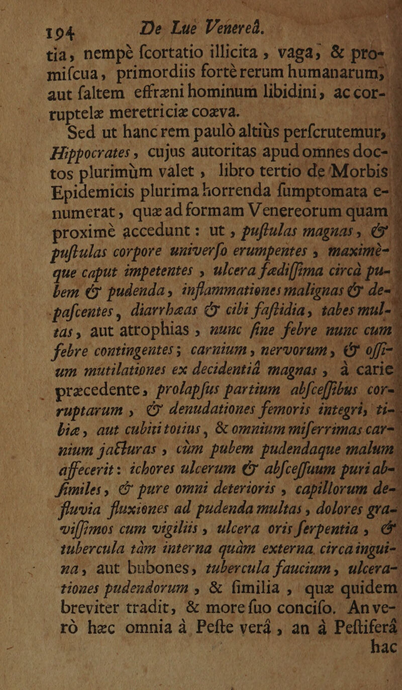 eu 194 De: Lue Veiered, TM tia, nempé fcortatio illicita , vaga; & pto- 3 miícua, primordiis forté rerum humanarum; - aut faltem. effrzni hominum libidini, ac cor- | ruptele meretrice cozVa. — — EM Sed ut hanc rem pauló altiüs perfcrutemur; ? Hippocrates, cujus autoritas apud omnes doc- ; tos plurimum valet , libro tertio de Morbis? Epidemicis plurima horrenda fumptomata e- numerat, quzadformam Venereorum quam | proximé accedunt : ut , puftulas magnas, (9 2 pullulas corpore univerfo erumpentes , tmaximé- que caput impetentes , ulcera fadi(Tima circà pu- * lem e pudenda , inflammatienes malignas &y de- 7 pafcentes , diarrbaas citi faftidia, tabes mul- ^ t$, aut atrophias ; «unc fige febre nunc cum, febre coutingeutes s carnium , nervorum , & offi- | um mütilatioues ex decidentid magnas , à carie pracedente, prolapfus partium abfceffibus. core? ruptarum , denudationes femoris integri, ti-) bie, aut cubiitoiius , & omuium miferrimas car-? uium jatturas , cim pulem pudendaque malum; affecerit : ichores ulcerum € abfceffuum puri aba. Jomiles , & pure omui deterioris , capillorum de-. fievia. fluxienes ad: pudenda multas , dolores gra-, vimos cum vigiliis , ulcera. oris fevpentia , && 1ubercula 1àm interna quàm exterua. circaingui-. za, aut bubones, rubercula faucium , ulcera-; tiones pudeudorum , & fimilia ,' quz quidem. breviter tradit; & morefuo concifo. Anve-. ró hec omnia à Pefle verá , an à Peftiferá