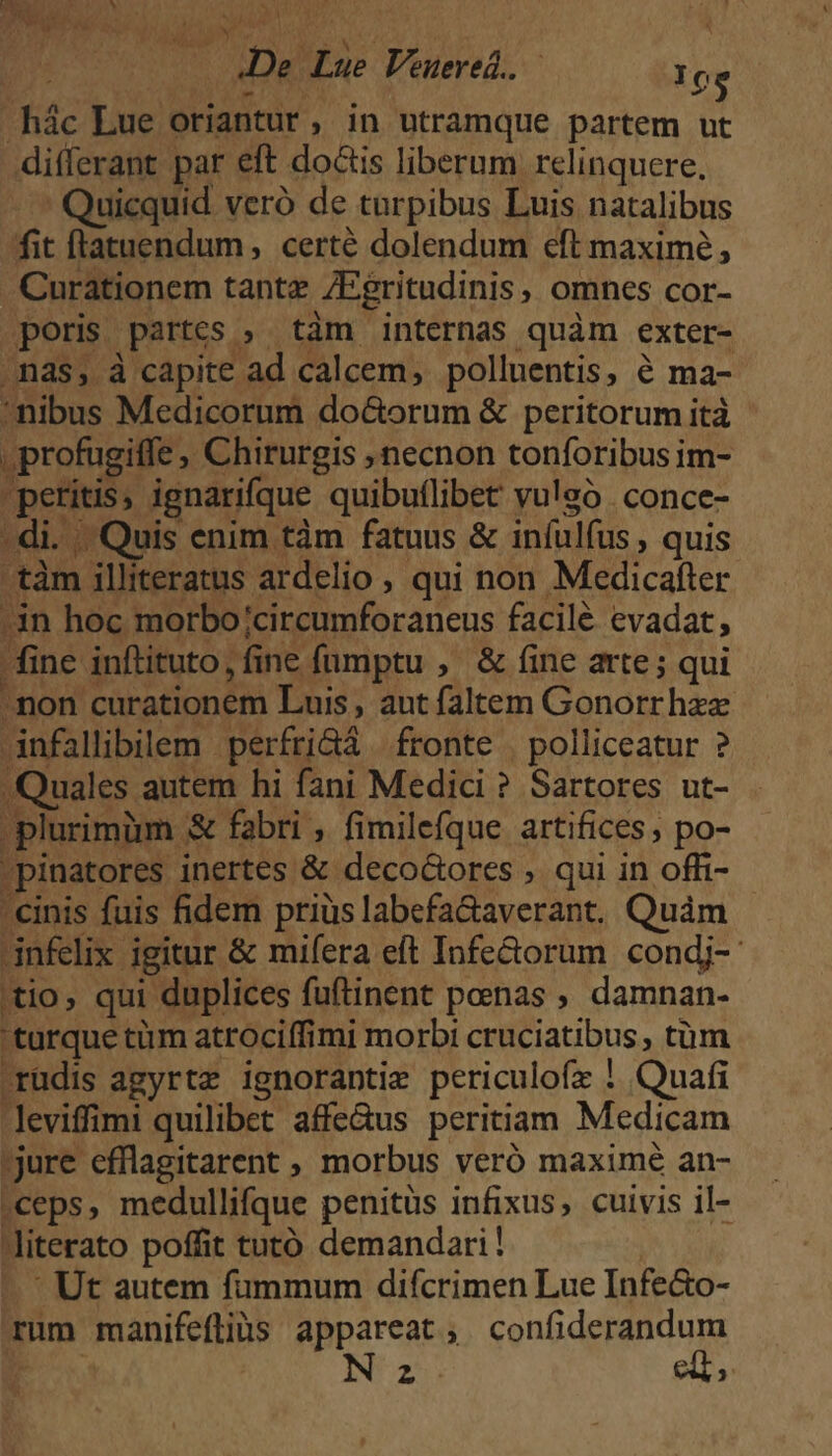 : De Lue Veuered.. 10g .hác Lue oriantur, in utramque partem ut differant par eft dois liberum relinquere, .. Quicquid veró de turpibus Luis natalibus fit flatuendum, certé dolendum eft maxime, .Curationem tante ZEgritudinis, omnes cor- poris partes ; tàm internas quàm exter- nas, à capite ad calcem, polluentis, € ma- nibus Medicorum do&amp;orum &amp; peritorum ità | profugiffe , Chirurgis necnon tonforibus im- peritis, ignarifque quibuflibet vuleó . conce- . di. . Quis enim tàm fatuus &amp; infulfus , quis -tàm illiteratus ardelio , qui non Medicafter 3n hoc morbo;/circumforaneus facilé evadat, fine inftituto, fine fumptu , &amp; fine arte; qui non curationem Luis, aut faltem Gonorr haz Jnfallibilem perfri&amp;á fronte | polliceatur ? Quales autem hi fani Medici ? Sartores ut- plurimim &amp; fabri , fimilefque artifices; po- pinatores inertes &amp; deco&amp;ores , qui in offi- cinis fuis fidem priüslabefa&amp;averant. Quàm | infelix igitur &amp; mifera eft Infe&amp;orum condj- 'tio, qui duplices fuftinent penas , damnan- turque tüm atrociffimi morbi cruciatibus, tüm rudis agyrtz ignorantie periculofz ! Quafi leviffimi quilibet affe&amp;us peritiam Medicam ;jure efflagitarent ; morbus veró maximé an- «ceps, medullifque penitus infixus, cuivis il- Jiterato poffit tutó demandari! - Ut autem fummum difcrimen Lue Infe&amp;o- rum manifeflibs appareat, confiderandum N23 elt;