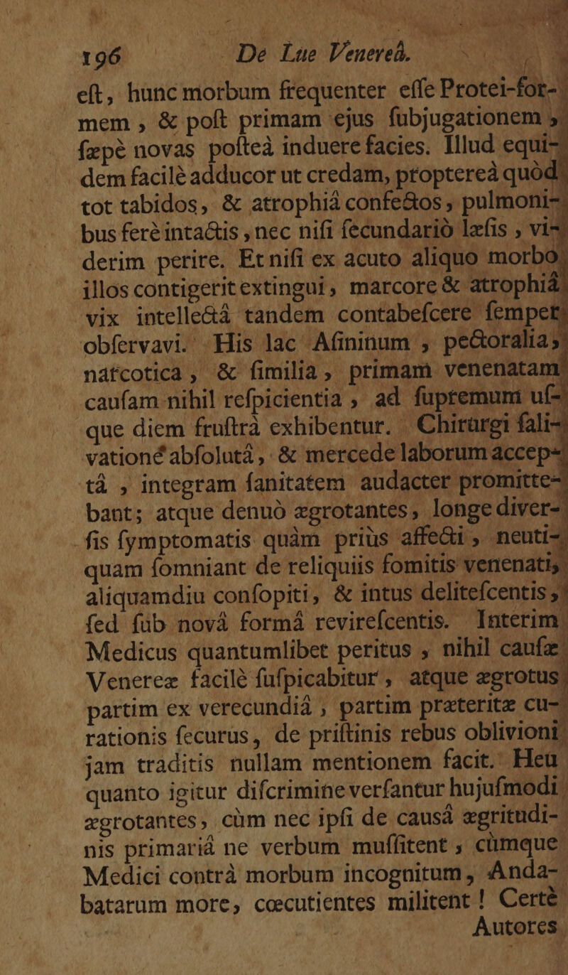 We rod) | (0 (De Las Venere, eft, hünc morbum frequenter. effe Protei-fot- mem , &amp; poft primam ejus fubjugationem 5. fepé novas pofteà induere facies. Illud equi- /. dem facilé adducor ut credam, proptereà quód? tot tabidos, &amp; atrophiá confe&amp;os , pulmoni-. bus fer inta&amp;is , nec nifi fecundarió lafis ; vi derim perire. Et nifi ex acuto aliquo morbo; illos contigeritextingui, marcore &amp; atrophiá) vix intelle&amp;á tandem contabefcere fempety obfervavi. His lac Afininum , pe&amp;oralia;/ náfcotica , &amp; fimilia, primam venenatam caufam nihil refpicientia ; ad fupremum uf -que diem fruftrà exhibentur. . Chirürgi fali-; vationé abfolutá ,. &amp; mercede laborum accep« tá , integram fanitatem audacter promitte- bant; atque denuó zgrotantes, longe diver-. .fis (ymptomatis quàm priüs affe&amp;i , neuti- quam fomniant de reliquiis fomitis venenatis aliquamdiu confopiti, &amp; intus delitefcentis » fed füb nová formá revirefcentis. Interim. Medicus quantumlibet peritus , nihil caufa Venerez facilé fufpicabitur, atque on partim ex verecundiá ; partim praterita cu- rationis fecurus, de priftinis rebus oblivioni: jam traditis nullam mentionem facit. Heu quanto igitur difcrimine verfantur hujufmodi ; xgrotantes, cüm nec ipfi de causá egritudi- nis primariá ne verbum muffitent , cümque | Medici contrà morbum incognitum , Anda- | batarum more, cecutientes militent ! Certé: | e ME Autores. NT 1 ^ à N )  : Hua  S J ! . Je peo ? dau dE. *