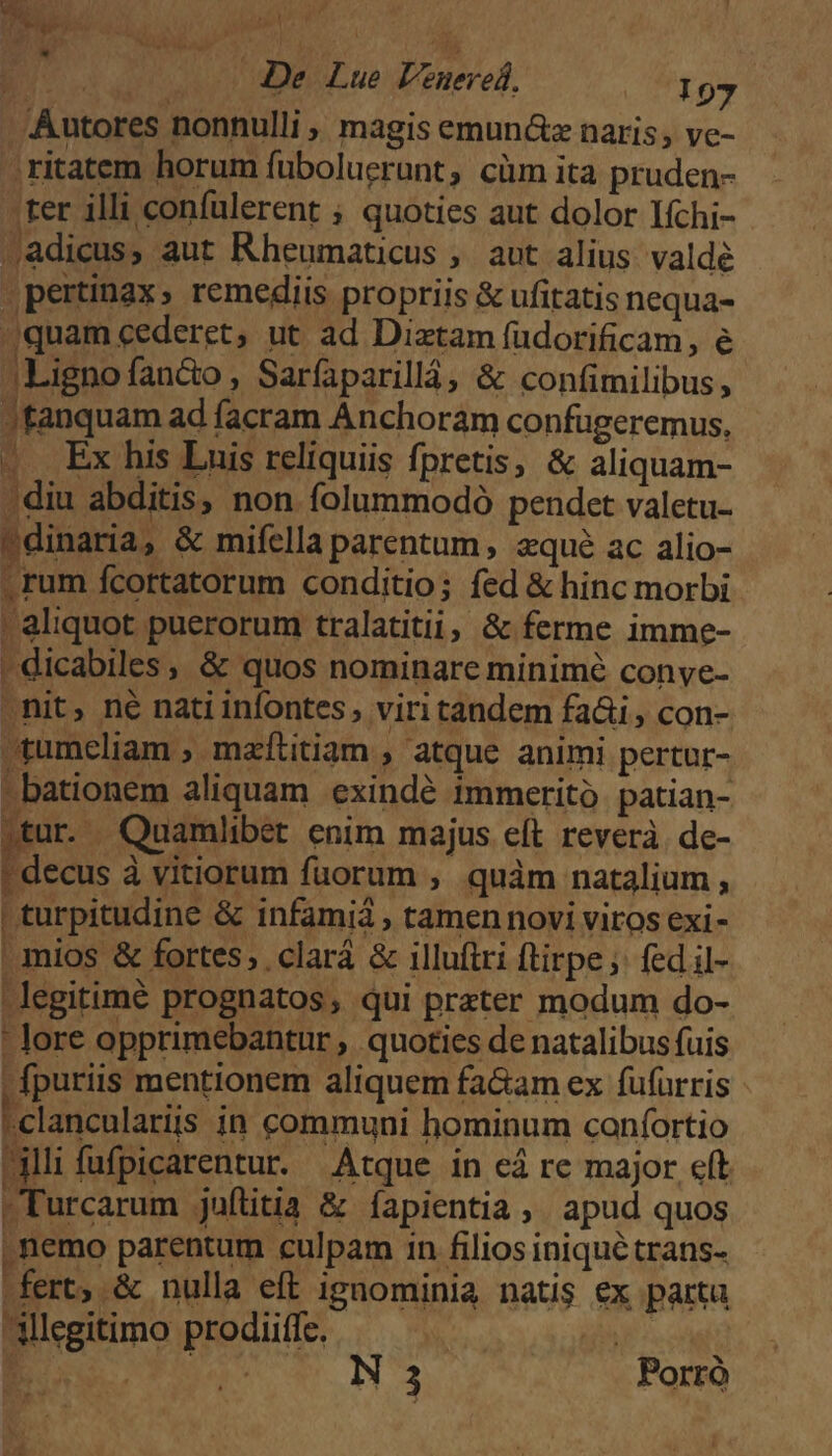 Autores nonnulli , magis emun&z naris, ve- ;ritatem horum fuboluerunt, cüm ita pruden- 'ter illi confulerent ; quoties aut dolor Ifchi- 4adicus, aut Rheumaticus ,. aut alius. valde pertinax; remediis propriis & ufitatis nequa- ^quam cederet, ut ad Diztam fuüdorificam, e JLignofan&o , Sarfaparillá, & confimilibus, Jfanquam ad facram Anchoram confugeremus, .. Ex his Luis reliquiis fpretis, & aliquam- ; diu abditis, non folummodó pendet valetu- ' dinaria, & mifella parentum , zqué ac alio- - rum fcortatorum conditio; fed & hinc morbi | aliquot puerorum tralatitii, & ferme imme- | dicabiles , & quos nominare minimé conye- .nit, né nati infontes, viri tandem fai, con- tumeliam , mzfítitiam , atque animi pertur- -bationem aliquam exindé Immeritó patian- .tur. , Quamlibet enim majus eft reverà. de- : decus à vitiorum fuorum , quàm natalium , | turpitudine & infami , tamen novi viros exi- | mios & fortes, .clará & illuftri ftirpe, fed il- -legitimé prognatos, qui prater modum do- - lore opprimebantur , quoties de natalibus fuis -fpuriis mentionem aliquem fa&am ex fufürris - | clanculariis in communi hominum caníortio illifufpicarentur. Atque in cá re major eft Turcarum juítitia & fapientia, apud quos | nemo parentum culpam in filios iniqué trans- [^ fert, & nulla eft ignominia natis ex parta Allegitimo prodiiffe. | TD