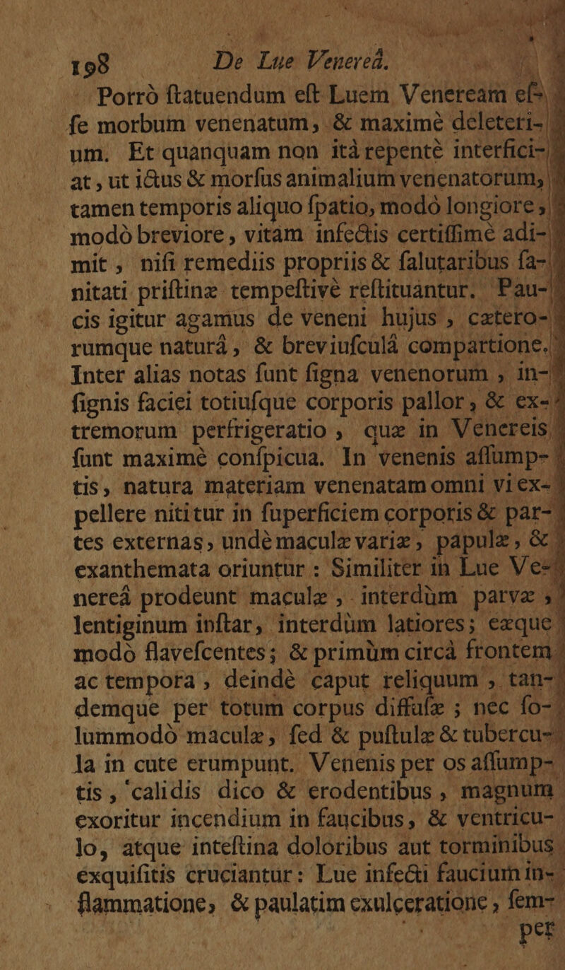 198 . De Lue Veneved. nc d -. Porró ftatuendum eft Luern Veneream fe morbum venenatum , & maxime deleteri- 7 um. Et quanquam non itàrepenté interfici-/? at,uti&us & morfus animalium Vetiensiti [ tamen temporis aliquo fpatio, modó longiore modó breviore , vitam infc&is certiffimé adi- ) mit, nifi remediis propriis & falutaribus fa-.? nitati priftinz tempeftivé reftituantur. Pau-? cis igitur agamus de veneni hujus , catero-? rumque natur , & breviufculá. compartione. Inter alias notas funt figna venenorum , in-? fignis faciei totiufque corporis pallor, & ex? tremorum perírigeratio , quz in Venereis » funt maxime conípicua. In venenis affump- | tis, natura materiam venenatam omni vi ex- ? pellere nititur in fuperficiem corporis & par- | tes externas, undémaculz variz, papulz, &? exanthemata oriuntur : Similiter in Lue Ves? nereá prodeunt macule , interdüm parvz lentiginum inftar, interdüm latiores ; sag modo flavefcentes; & primüm circà frontem. actempora , deindé caput reliquum , tan-. demque per totum corpus diffufz ; nec fo-. lummodó maculz, fed & puftulz & tubercu-? la in cute erumpunt. Venenis per os affump- tis, calidis dico & erodentibus, magnum exoritur incendium in faucibus, & ventricu-. lo, atque inteftina doloribus aut torminibus ; éxquifitis cruciantur: Lue infe&i faucium in» flammatione, & paulatim cxulceratione , fem | ns ' per
