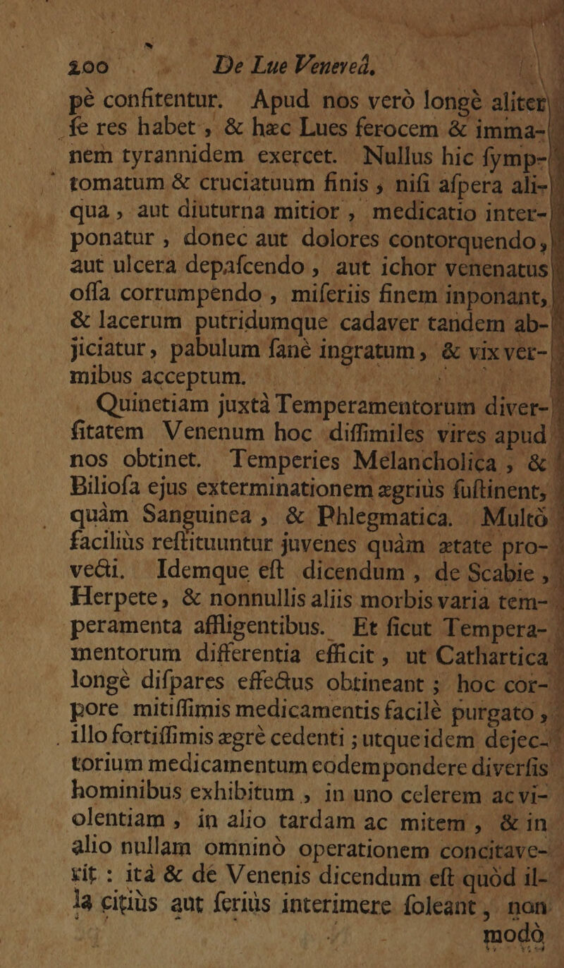 200 . . De LueVeumed, —— 2A pé confitentur. Apud nos veró longe aliter. .fe res habet , &amp; hzc Luces ferocem &amp; imma-! nem tyrannidem exercet. Nullus hic fymp-' tomatum &amp; cruciatuum finis , nifi afpera ali- i qua, aut diuturna mitior , medicatio inter- | ponatur, donec aut dolores contorquendo; | aut ulcera depafcendo , aut ichor venenatus| offa corrumpendo , miferiis finem inponant, | &amp; lacerum putridumque cadaver tandem ab-| jiciatur, pabulum fané ingratum , &amp; vix ver- | mibus acceptum. 3. 120 nc OMM . Quinetiam juxtà Temperamentorum diver- |] fitatem Venenum hoc diffimiles vires apud | nos obtinet. Temperies Melancholica ; &amp; Biliofa ejus exterminationem agrius füftinent; | quàm Sanguinea, &amp; Phlegmatica. Multó | facilius reftituuntur juvenes quàm atate pro- ) vedi. Idemque eft dicendum , de Scabie ; Herpete, &amp; nonnullis aliis morbis varia tem- peramenta affligentibus. Et ficut Tempera- . mentorum differentia efficit, ut Cathartica: longé difpares effe&amp;us obtineant ; hoc cor-^ pore mitiffimis medicamentis facilé purgato R. . Illofortiffimis egre cedenti ; utqueidem dejec-? torium medicamentum eadem pondere diverfis hominibus exhibitum ; in uno celerem acvi- | olentiam , in alio tardam ac mitem , &amp; in alio nullam omninó operationem concitave- ' Kit: ità &amp; dé Venenis dicendum eft quód il-- la citiüs aut ferius interimere foleant,. non 2^ yi imodà t
