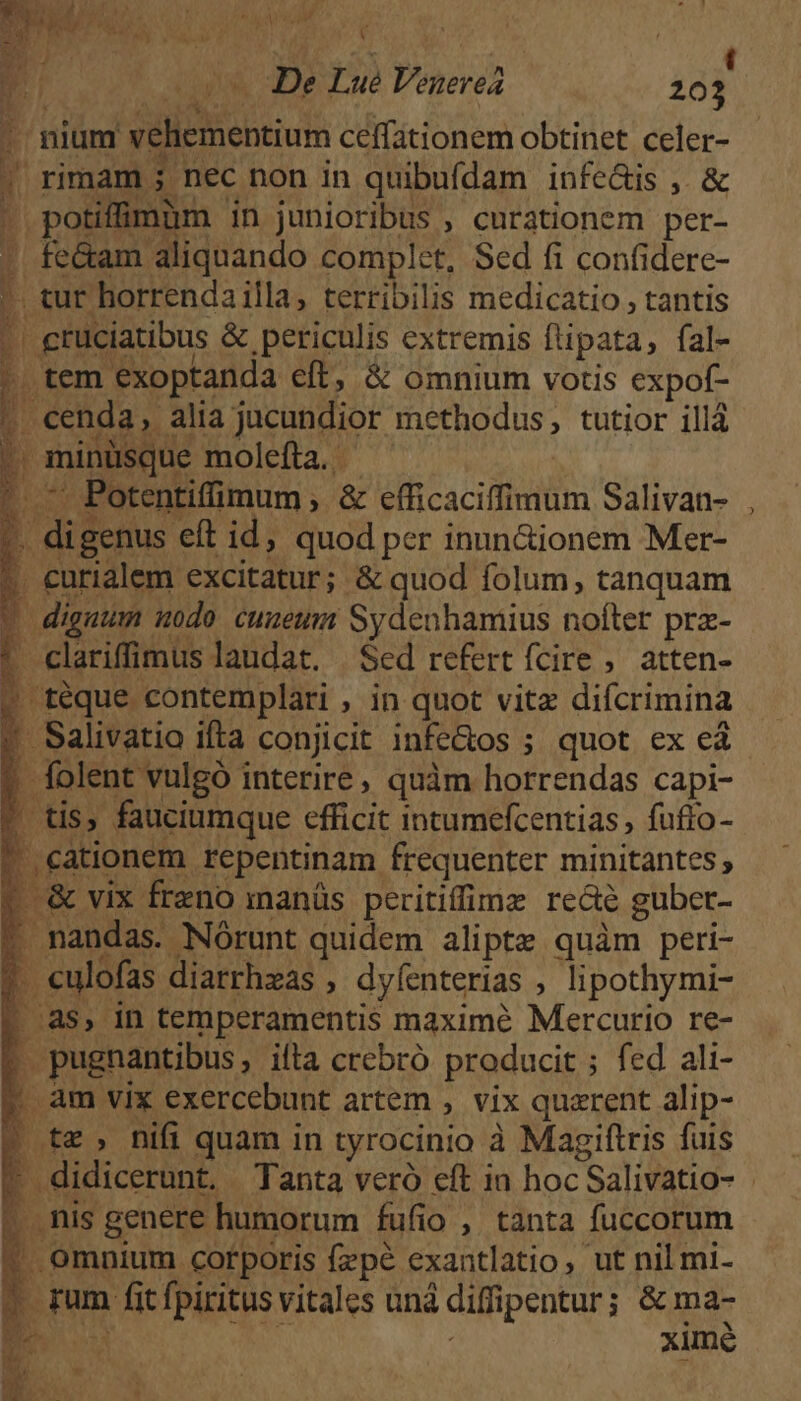 CUNT aW , Ü v De Lue Venere 203 - nium vehementium ceffationem obtinet celer- ! rimam ; nec non in quibufdam infe&amp;is ,. &amp; | potiffmàm in junioribus , curationem per- - fe&amp;am aliquando complet, Sed fi confidere- *. tur horrendailla, terribilis medicatio , tantis .grüciatibus &amp; periculis extremis flipata, fal- , tem exoptanda eft, &amp; omnium votis expof- ? cenda, alia jucundior methodus, tutior illá Wb b minüsque molefta. | E ji. t |. — Potentiffimum , &amp; efficaciffimum Salivan- ?. digenus eft id; quod per inun&amp;ionem Mer- . eurialem excitatur; &amp; quod folum, tanquam * diguum modo cuueum Sydenhamius nofter prz- r clariffimus laudat. Sed refert fcire , atten- » téque contemplari , in quot vitz difcrimina |» Salivatio ifta conjicit infe&amp;os ; quot ex eà ? folent vulgó interire, quàm horrendas capi- * tis, fauciumque efficit intumefcentias , fuffo- ? cationem repentinam frequenter minitantes; | &amp; vix freno manüs peritiffimz recte guber- . nandas. Nórunt quidem aliptz quàm peri- ? eulofas diarrhzas , dyfenterias , lipothymi- t? pugnantibus, ifta crebró producit ; fed ali- | am vix exercebunt artem , vix quzrent alip- » tz, nifi quam in tyrocinio à Magiftris fuis P .nis genere humorum fufio , tanta fuccorum ' Omnium corporis fzpé exantlatio, ut nil mi- 7 rum fitfpiritus vitales uná diffipentur; &amp; ma- ES 8 i ximé i