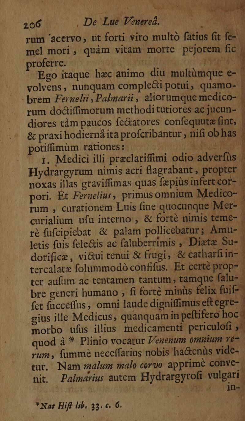 206 , De Lu? Veuered.— 00 000 rum 'acervo, ut forti viro multó fatius fit fe-. mel mori, quàm vitam morte pejorem fic. proferre. j DAD ED QU Ego itaque hzc animo diu multümque e- ' volvens, nunquam comple&amp;i potui, quamo- | - brem Feraelii , Palgarii , aliorumque medico- | rum do&amp;iffimorum methodi tutiores ac jucun- | diores tàm paucos fe&amp;atores confequutz fint, &amp; praxi hodierná ita profcribantur , nifi obhas : potiffimum rationes: ^ ^. do, Sca * 1. Medici illi praclariffimi odio adverfüs Hydrargyrum nimis acri flagrabant , propter . noxas illas graviffimas quas fzpiüs infert cor- « bu pori. Et Ferzelius, primusomnium Medico- . rum , curationem Luis fine quocunque Mer- | curialium ufu interno , &amp; forté nimis teme- - ré fufcipiebat &amp; palam pollicebatur; Amu- letis fuis fele&amp;is ac faluberrimis , Diztz Su- | dorifice, vi&amp;ui tenui &amp; frugi; -&amp; catharfi in- tercalatz folummodoó confifus.. Et certé prop- ter aufum ac tentamen tantum , tamque falu- - bre generi humano ; fi forté minüs felix fuif fet fücceflus, omni laude digniffimus eft egre- gius ille Medicus, quanquam in peftifero hoc. morbo ufus illius. medicamenti periculofi 5' quod à * Plinio vocatur Veuenum omuium ve- rum , fumme neceffarius nobis ha&amp;enüs vide- tur. Nam malum malo corvo apprime conve. ni. Palhnarius autem Hydrargyrofi vulgari. Qm ur corn. * Nat Hift lib. 33. c. 6.
