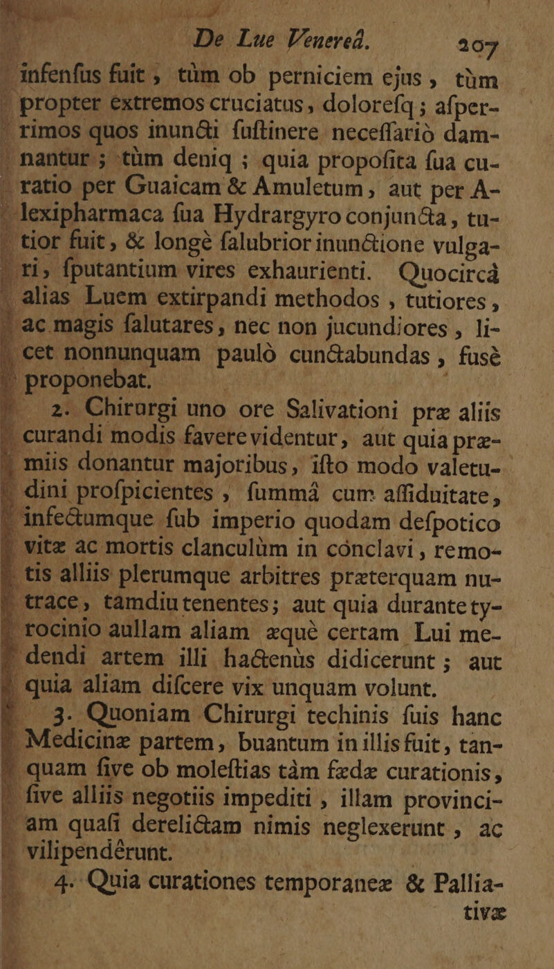 ; Tp M De Lue Venered. 207 -infenfus fuit , tàüm ob perniciem ejus, tüm - propter extremos cruciatus , dolorefq ; afper- ' rimos quos inun&i fuftinere. neceffarió dam- . nantur ; tüm deniq ; quia propofita fua cu- » ratio per Guaicam & Amuletum , aut per A- ' lexipharmaca fua Hydrargyro conjun&a , tu- - tior fuit, & longé falubrior inun&ione vulga- ». ri, fputantium vires exhaurienti. Quocircá | alias Luem extirpandi methodos , tutiores , 3 ! ac.magis falutares, nec non jucundiores , li- » curandi modis faverevidentur, aut quia prz- ? miis donantur majoribus, ifto modo valetu- * dini profpicientes ;, fümmá cum affiduitate, * infe&umque füb imperio quodam defpotico ? vitz ac mortis clanculàm in conclavi , remo- . tis alliis plerumque arbitres preterquam nu- trace, tamdiutenentes; aut quia durantety- * rocinio aullam aliam. zqué certam. Lui me- ? dendi artem illi ha&enüs didicerunt ; aut * quia aliam difcere vix unquam volunt. |. 3. Quoniam Chirurgi techinis fuis hanc ? Medicine partem, buantum in illis fuit, tan- * quam five ob molefítias tàm fzdz curationis, ? five alliis negotiis impediti , illam provinci- ; am quafi dereliam nimis neglexerunt , ac t vilipendérunt. | — 4. Quia curationes temporanex & Pallia- zy tiva n