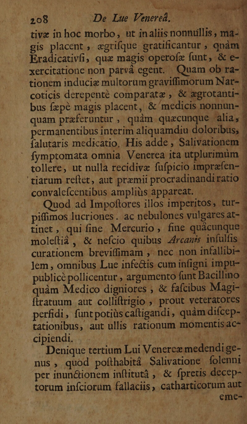 - 208 De Lue Venered, — in 7 - tionem induciz multorum graviffimorum Nar- 4 coticis derepenté comparate ; &amp; zgrotanti- ^ x  / . T b bus fzpé magis placent, &amp; medicis nonnun- convalefcentibus ampliüs appareat. Quod ad Impoftores illos imperitos, tur- piffimos lucriones . ac nebulones vulgares at- tinet, qui fine. Mercurio, fine quàcunque. moleítiá, &amp; nefcio quibus 44rcasts infulfis | curationem breviffimam ,' nec non infallibi- - Jem, omnibus Lue infe&amp;is cum infigni impu publicé pollicentur , argumento funt Bacillino quàm Medico digniores ; &amp; fafcibus Magi- 1 ftratuum aut colliftrigio , prout veteratores - perfidi, funt potiüscaftigandi, quàm difcep- - tationibus, aut ullis rationum momentisac* ^ cipiendi. y UN T Denique tertium Lui Venerez medendi ge-.- nus, quod pofthabitá Salivatione folenni : per inun&amp;ionem inftitutà ,. &amp; fpretis decep- torum iníciorüm fallaciis ; catharticorum aut - : eme-