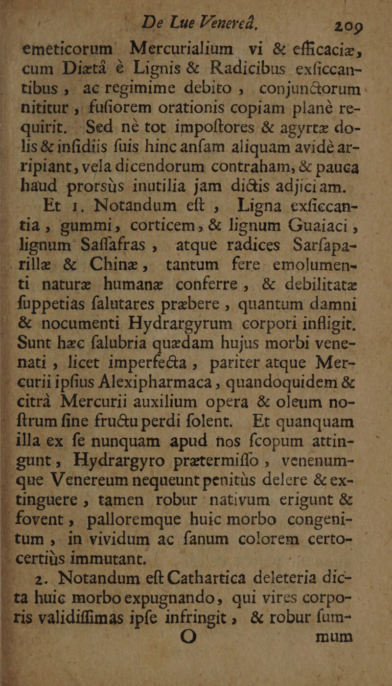 eméticorum Mercurialium vi & efficaciz, cum Diztá é Lignis & Radicibus exficcan- - tibus ,. ac regimime debito , conjun&orum: nititur ,: fufi orem orationis copiam plané re- quirit. Sed né tot impoltores & agyrtz do- | lis& infidiis fuis hinc anfam aliquam avidé ar- ripiant, vela dicendorum contraham, & pauca haud prorsüs inutilia jam di&is adjiciam. Et 1. Notandum eft , Ligna exficcan- tia, gummi, corticem, & lignum Guaiaci ; (dignum Saffafras , atque radices Saríapa- .rilla. & Chine, tantum fere. emolumen- : . foppctias falutares prebere , quantum damni . & nocumenti Hydrargyrum corpori infligit. . Sun: hzc falubria quzdam hujus morbi vene- | nati , licet imperfe&a , pariter atque Mer- 4 citrà Mercurii auxilium opera & oleum no- : ftrum fine fru&u perdi folent. Et quanquam | illa ex fe nunquam apud hos fcopum attin- p gunt, Hydrargyro pratermiflo , venenum- i que Venereum nequeunt penitüs delere & ex- . tinguere ; tamen robur nativum erigunt & fovent, palloremque huic morbo congeni- ptum, in vividum ac fanum colorem certo- -. certiüs immutant. 4 2. Notandum eft Cathartica daria dic- u ta huic morbo expugnando, qui vires corpo- *» validiffmas ipfe infringit , & robur fum- 5 oO mum * i ^ ^ dX EB s