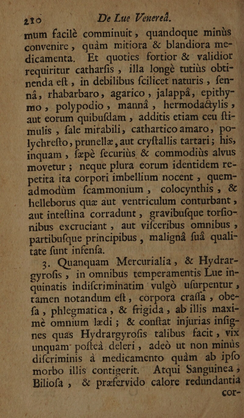 mum facilé comminuit, quandoque minis convenire , quàm mitiora &amp; blandiora me- dicamenta. Et quoties fortior &amp; validior ni, rhabarbaro, agarico , jalappá, epithy- mo, polypodio, manná , hermodaáylis ; aut eorum quibufdam , additis etiam ceu fti- mulis , fale mirabili, cathartico amaro, po- lychrefto , prunellz , aut cryftallis tartari; his; nibus excruciant , aut viíceribus omnibus ; tate funt infenfa. gyrofis , in omnibus temperamentis Lue in- tamen notandum eft, corpora craffa , obe- nes quas Hydrargyrofis talibus facit, vix unquam: pofeà. deleri, adeó ut non minus difcriminis à medicamento quàm ab ipfo morbo illis contigerit. Atqui Sanguinea 5 Biiofa; &amp; prafervido calore redundantià