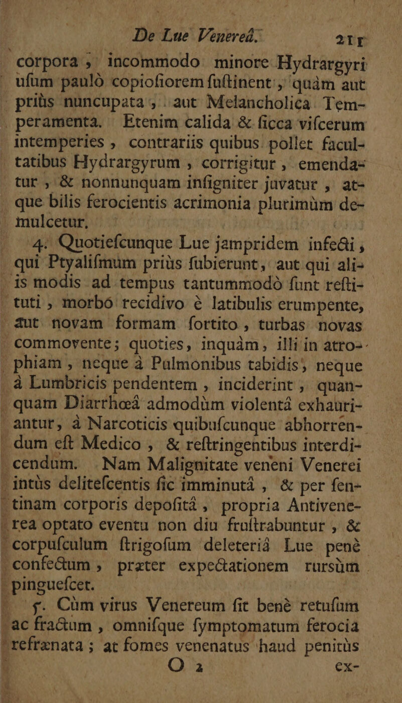 corpora , incommodo minore Hydrargyri ufum pauló copiofiorem fuftinent:, quàm aut .priüs nuncupata , . aut Melancholicà. Tem- peramenta. Etenim calida & ficca vifcerum intemperies , contrariis quibus. pollet. facul- tur, & nonnunquam infigniter jüvatur , at- .mulcetur. : fi Q3 4 Quotiefcunque Lue jampridem infeái , qui Ptyalifmum priüs fubierunt, aut qui ali- aut novam formam fÍíortito , turbas novas commovente; quoties, inquàm, illi in atro-: . phiam , neque à Pulmonibus tabidis; neque à Lumbricis pendentem , inciderint ,, quan- antur, à Narcoticis quibufícunque abhorren-. . dum eft Medico , & reftringentibus interdi- |tinam corporis depofitá, propria Antivene- |! rea optato eventu non diu frultrabuntur , & corpufculum ftrigofum deleteriá Lue penà- .confe&um , prater expe&ationem rursüm - pinguefcer. | - 5$. Cüm virus Venereum fit bené retufum -ac fra&um , omnifque fymptomatum ferocia refrenata; at fomes venenatus haud penitüs Q a ex- á [ e Y NT M 4