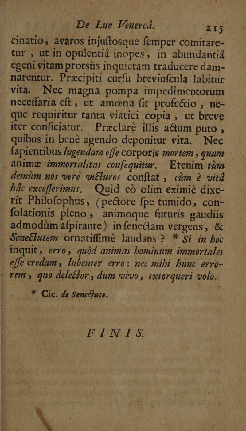 * De Lue Venuereá. 215 cinatio, avaros injuftosque femper comitare- tur , ut in opulentii inopes, in abundantiá egeni vitam prorsus inquictam traducere dam- narentur. Przcipiti curfu breviufcula labitur vita. Nec magna pompa impedimentorum neceffaria eft, ut amoena fit profectio , ne- que requititur tanta viatici copia , ut breve iter conficiatur. Przclaré illis a&amp;um puto , quibus in bené agendo deponitur vita. Nec fapientibus Jugendaz effe corporis mortem , quam anima émortalitas confequitur. — Etenim tz demtm uos verd vitluros conftat ; «àm à vitd bác excefferimus, Quid eó olim eximié dixe- rit Philofophus, (pe&amp;ore fpe tumido, con- folationis pleno, animoque futuris gaudiis , admodümafpirante) infene&amp;am vergens, &amp; Sene£iutem ornatiffimé laudans ? * S; zz boc inquit, erro, quid animas bominum immortale . e[fe credam , lubenter erro: uec mibi bunc. erro- | rem» quo deleclor , dum vivo , extorqueri volo, * Cic. de Seneclate. FINIS