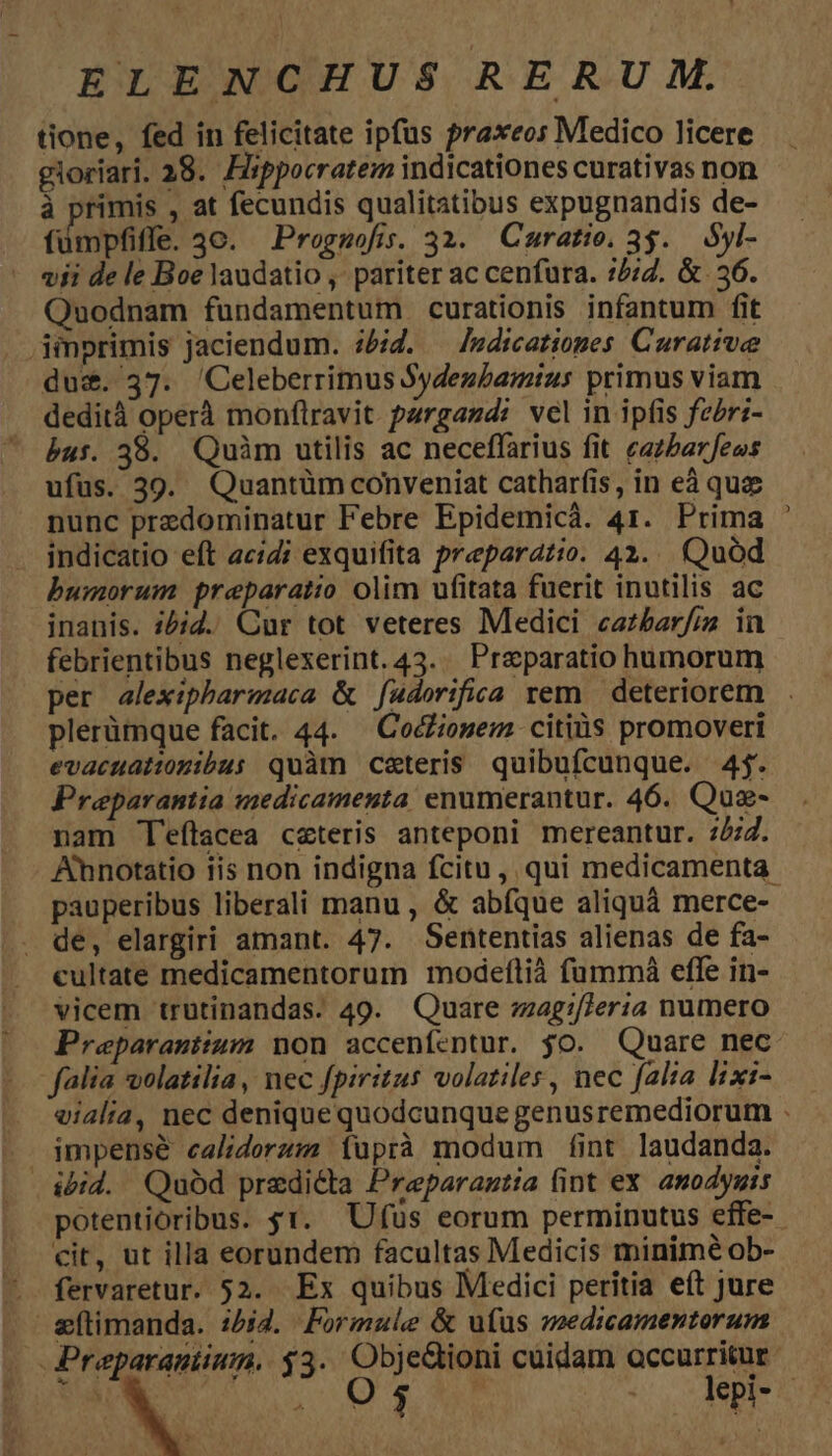 tione, fed in felicitate ipfüs ?raxeos Medico licere gloriari. 28. Hippocratem indicationes curativas non à primis , at fecundis qualitatibus expugnandis de- fümpfiffe. 3c. Prognmofis. 32. Curatie. 3$. Syl- vii de le Boe laudatio ,' pariter ac cenfura. 7/7. & 36. Quodnam fundamentum curationis infantum fit . jinprimis jaciendum. id. — Jedicationes Curative du&. 37. 'Celeberrimus Sydeubamius primus viam dedità oper monflravit pargazd: vel in ipfis fzéri- bus. 38. Quàm utilis ac neceffarius fit. ezzbarfeos ufus. 39. Quantüm conveniat catharfis, in eà quz nunc przdominatur Febre Epidemicà. 41. Prima indicatio eft ac;i exquifita preparatio. 42. Quod bumorum preparatio olim ufitata fuerit inutilis ac inanis. ;5;2. Cur tot veteres Medici cazbar/iz in febrientibus neglexerint. 43... Prparatio humorum per alexipharmaca & f[adorifiea rem | deteriorem plerümque facit. 44. — CocZiosem citiüs promoveri evacuattogibus quàm ceteris quibufcunque. 4j. Preparantia medicamenta enumerantur. 46. Quz- nam 'eftacea czteris anteponi mereantur. :277. Anotatio iis non indigna fcitu, qui medicamenta. pauperibus liberali manu , & abfque aliquà merce- de, elargiri amant. 47. Sententias alienas de fa- cultate medicamentorum modefltià fummáà efle in- vicem trutinandas. 49. Quare zzag:/Teria numero Preparantium non accenfentur. jo. Quare nec falia volatilia, nec fpiritus volatiles, nec falta lixi- eialia, nec denique quodcunque genusremediorum . impense calidorzm (üprà modum fint laudanda. ibid. Quód predicta Preparantia fint ex anodyuis potentioribus. $1. Ufus eorum perminutus effe-.- cit, ut illa eorundem facultas Medicis minimé ob- fervaretur. 52. Ex quibus Medici peritia eft jure &eftimanda. 1544. Formule & ufus medicamentorum -Preparantium. $3. ObjeGioni cuidam accurritur-