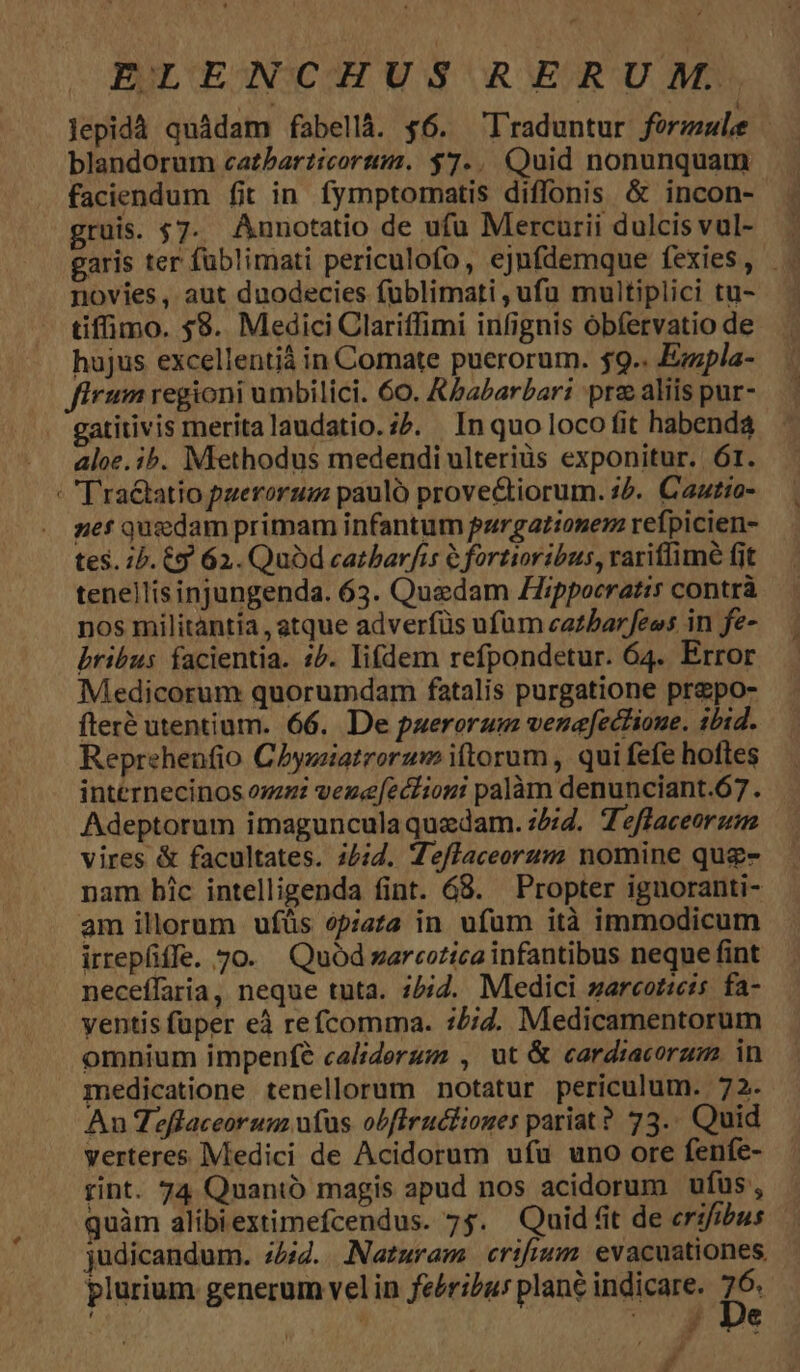Jepidà quádam fabellà. $6. Traduntur formule blandorum catbarticortim. $7... Quid nonunquam gruis. 57. Annotatio de ufu Mercurii dulcis vul- novies, aut duodecies fublimati , ufu multiplici tu- tifimo. 59. Medici Clariffimi infignis óbfervatio de hujus excellentiá in Comate puerorum. $9.. Ezzpla- firum regioni umbilici. 60. Kabarbari prz aliis pur- gatitivis merita laudatio. i5. In quo loco fit habenda aloe. ib. Miethodus medendi ulteriüs exponitur. Ór. nef quzdam primam infantum pargationem refpicien- tes. 1b. y 62. Quód catbarfis 6 fortioribus, rariflimé (it tenellisinjungenda. 63. Quzdam ZZippocratis contrà nos militantia , gtque adverfüs ufum cazbarfees in fe- bribus facientia. 1^. lifdem refpondetur. 64. Error Medicorum quorumdam fatalis purgatione prepo- fteré utentium. 66. De puerorum venafectione. tbid. Reprehenfio Chyziatrorum i(torum , qui fefe hoftes internecinos oz veze[ectiogi palàm denunciant.67 . Adeptorum imaguncula quedam. 2. Teffaceorzim vires &amp; facultates. 25:4. Te/laceorum nomine quz- nam bic intelligenda fint. 68. Propter ignuoranti- am illorum ufüs ópiata in ufum ità immodicum irrepfiffe. 70. Quód zarcotica infantibus neque fint neceffaria, neque tuta. :5;Z. Medici zarcotie:s fa- ventis fuper eà refcomma. :/;2. Medicamentorum omnium impenfé caliderum , ut &amp; cardiacorum. in medicatione tenellorum notatur periculum. 72. An Teffaceorum ufus obfiruciiones pariat? 73.. Quid verteres Medici de Acidorum ufu uno ore fenfe- rint. 74 Quantó magis apud nos acidorum ufus , quàm alibiextimefcendus. 75. Quid fit de erifibus judicandum. 74:2... Naturam erifium. evacuationes. plurium generum vel in fe/ri/aus plané indicare. D. ; | 715, 3'De