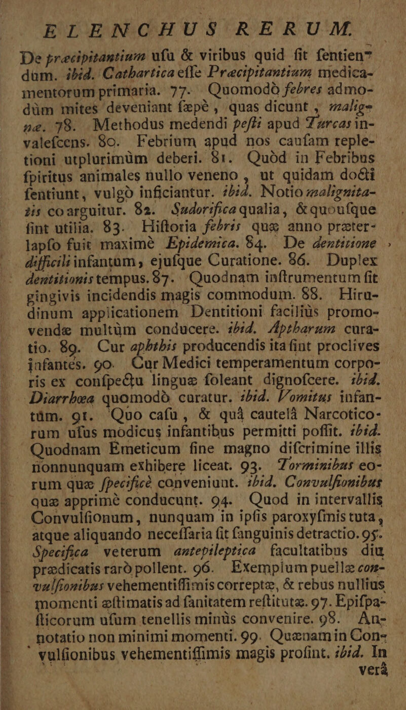 TU 4 AyPLONPECECONDN IU CPECSES a wer DA. t. EEEECO(IPSESUDSE ILLU r ELENCHUS RERUM. De precipitantium ufa & viribus quid fit fentien7 dam. ibid. Catbartica elle Precipitantizm medica- mentorum primaria. 77. Quomodó febres admo- düm mites deveniant fepé , quas dicunt , zl: ne. 78. Methodus medendi fef£i apud 7 zrcasin- valefcens. 80. Febrium apud nos caufam reple- tioni utplurimüm deberi. 81. Quód in Febribus fpiritus animales nullo veneno , ut quidam do&i fentiunt, vulgo inficiantur. ibid. Notio maliguita- is coarguitur. 82. Sader;fica qualia, &quoufque fint utilia. 83. Hiftoria fe^rs; qug anno prater- lapfo fuit maxime .Epidemica. 84. De dentirioue difficiliinfantum , ejufque Curatione. 86. Duplex dentitionis tempus. 87. Quodnam inftrumentum fit gingivis incidendis magis commodum. 88. Hiru- dinum applicationem Dentitioni facilius promo- vende multüm conducere. i52. /ptbarum cura- tio. 89. Cur apbtbis producendis ita fint proclives ris ex confpeQu linguz foleant dignofcere. :5:7. Diarrbxa quomodó caratur. 5i. omitus infan- tüm. 9t. Qoo cafü, & quà cautelà Narcotico- rum ufus modicus infantibus permitti poffit. 52. Quodnam Émeticum fine magno difcrimine illis monnunquam exhibere liceat. 93. — Zoriminibzs eo- rum quz /pecificó conveniunt. 1/2. Convalfionibus quz apprimé conducunt. 94. Quod in intervallis Convulfionum, nunquam in ipfis paroxyfimis tuta , atque aliquando neceffaria (it (anguinis detractio. 95. Specifioa veterum | amtepileptica facultatibus diu vulfionibus vehementiffimis correptz, & rebus nullius momenti eítimatis ad fanitatem reftituta. 97. Epifpa- flicorum ufum tenellis minüs convenire. 985. An- . potatio non minimi momenti. 99. Queuamin Con- vulfionibus vehementiffimis magis profint. :/4. n ver i