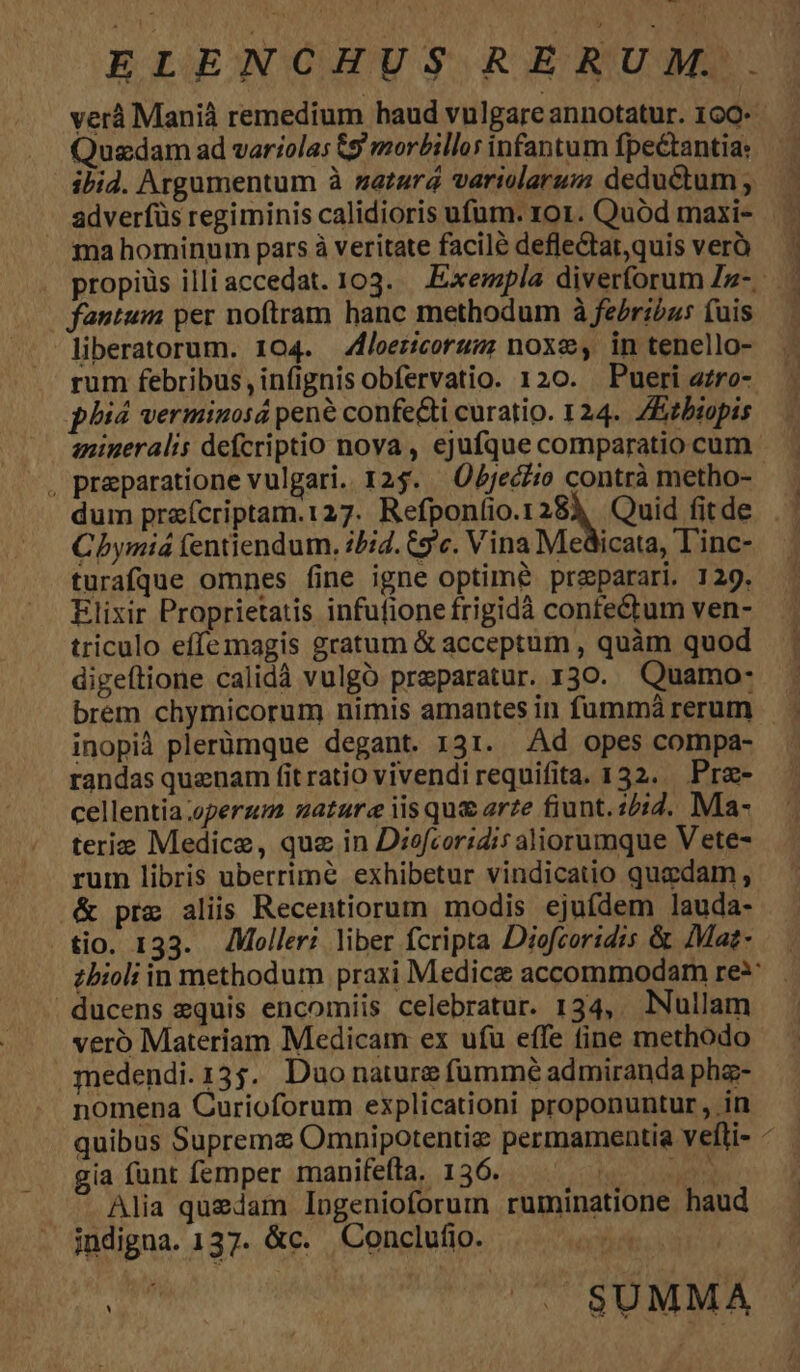 Quadam ad variolas &amp;9 morbillor infantum fpetantia: ibid. Argumentum à satura variolarum deductum ; adverfüs regiminis calidioris ufum. ro1. Quod maxi- ma hominum pars à veritate facile deflectat,quis verà liberatorum. 104. loeericorugm noxe, in tenello- rum febribus, infignis obfervatio. 120. Pueri azro- phid verminosá pene confe&amp;ti curatio. 124. ZEzbiopis dum praícriptam.127. Refponíio.1283, Quid fitde Chymiá (entiendum. i/id. Cc. Vina Medicata, Tinc- turafque omnes fine igne optime preparari. 129. Elixir Proprietatis infufione frigidà confectum ven- triculo effemagis gratum &amp; acceptum , quàm quod digeítione calidà vulgó praeparatur. 130. Quamo- brem chymicorum nimis amantes in fummá rerum inopià plerümque degant. 131. Ad opes compa- randas quenam fit ratio vivendi requifita. 132. Prz- cellentia operum nature iis qu&amp; arze fiunt. 15:2. Ma- terie Medice, que in Diofcoridis aliorumque V ete- rum libris uberrime exhibetur vindicatio quadam , veró Materiam Medicam ex ufu effe fine methodo nomena Curioforum explicationi proponuntur , in quibus Supreme Omnipotentiz permamentia vefli- gia funt femper manifefta. 136. | amo Alia quedam logenioforum ruminatione haud indigna. 137. &amp;c. Conclufio. | hb ^. $UMMA DN — Mn we a. — cw