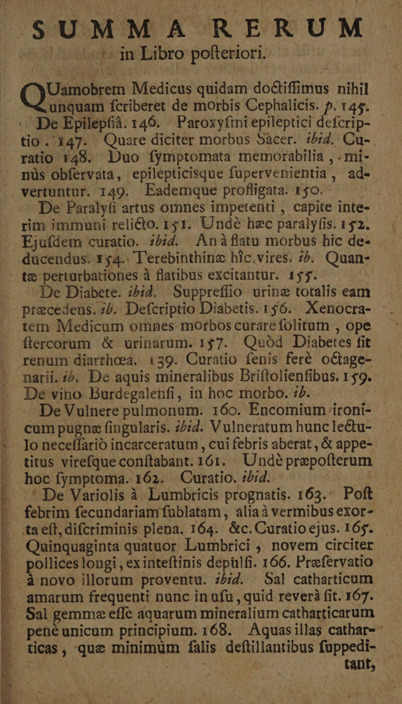 SUMMA RERUM yel Libro pofteriori Uamobrem Medicus quidam do&iffimus nihil unquam fcriberet de morbis Cephalicis. 5. 145. . De Epilepfià. 146. ' Paroxyfimi epileptici defcrip- - tio . 147. Quare diciter morbus Sacer. :5;7. Cu- ratio 148. Duo fymptomata memorabilia , . mi- nüs obfervata, epilepticisque fupervenientia, ad-. vertuntur. 149. Eademque profligata. 150. De Paralyfi artus omnes impetenti , capite inte- rim immuni reli&o. 151. Undé haec paralyfis. 152. Ejufdem curatio. ;54. Anàflatu morbus hic de- ducendus. 154. T'erebinthinz hlc.vires. 75. Quan- De Diabete. ;?i4. Suppreflio urina totalis eam precedens. ;. Defcriptio Diabetis. 156. Xenocra- tem Medicum omnes morbos curare folitum , ope ftercorum & urinarum. 157. Quód Diabetes fit renum diarrhoea. 139. Curatio fenis feré oCtage- narii. 2. De aquis mineralibus Briftolienfibus. 1 $9. De vino Burdegalehfi, in hoc morbo. 77. De Vulnere pulmonum. 160. Encomium ironi- cum pugna fingularis. 25:7. Vulneratum huncle&u- Io neceffarió incarceratum , cui febris aberat , & appe- titus virefque conftabant. 161. Undé prepofterum hoc fymptoma. 162. . Curatio. :/;4. :' De Variolis à Lumbricis prognatis. 163.* Poft febrim fecundariam füblatam, aliaà vermibus exor- à novo illorum proventu. :5;/7. Sal catharticum amarum frequenti nunc in ufu , quid rever fit. 167. Sal gemme effe aquarum mineralium catharticarum ticas , que minimum falis deftillantibus fuppedi-